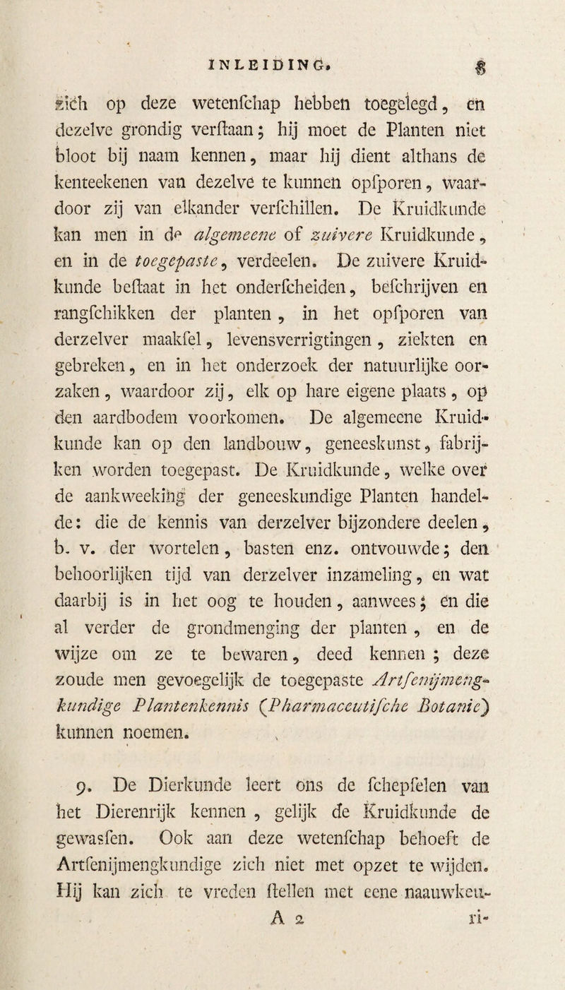 È\éh op deze wetenfchap hebbeft toegelegd, ën dezelve grondig verdaan; hij moet de Planten niet bloot bij naam kennen, maar hij dient althans de kenteekenen van dezelve te kunnen opfporen, waar¬ door zij van elkander verfchillen. De Kruidkunde kan men in d^ algemeene of zuivere Kruidkunde, en in de toegepaste ^ verdeden. De zuivere Kruid¬ kunde befïaat in het onderfcheiden, befchrijven en rangfchikken der planten, in het opfporen van derzelver maakfel, levensverrigtingen, ziekten en gebreken, en in het onderzoek der natuurlijke oor¬ zaken , waardoor zij, elk op hare eigene plaats, op den aardbodem voorkomen. De algemecne Kruid¬ kunde kan op den landbouw, geneeskunst, fabrij- kcn worden toegepast. De Kruidkunde, welke over de aankweekihg der geneeskundige Planten handel¬ de : die de kennis van derzelver bijzondere deelen, b. v. der wortelen, basten enz. ontvouwde; den behoorlijken tijd van derzelver inzameling, en wat daarbij is in het oog te houden, aanwees; ën die al verder de grondmenging der planten , en de wijze om ze te bewaren, deed kennen ; deze zoude men gevoegelijk de toegepaste Artfenijmeng» kundige Plantenkennis (P harmaceutifche Botanie) kunnen noemen. 9. De Dierkunde leert ons de fchepfelen van het Dierenrijk kennen , gelijk de Kruidkunde de gewasfen. Ook aan deze wetenfchap behoeft de Artfenijmengkundige zich niet met opzet te wijden. Hij kan zich te vreden dellen met eene naauwkeu- A 2 ri-