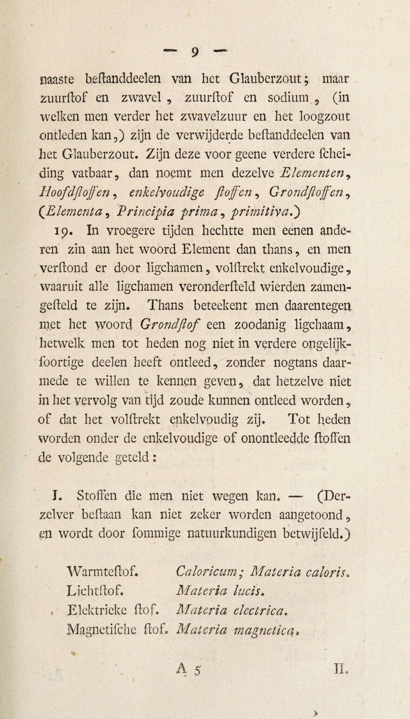 naaste heftanddeelen van het Glauberzout; maar zuurhof en zwavel , zuurhof en sodium , (in welken men verder het zwavelzuur en het loogzout ontleden kan,) zijn de verwijderde behanddeelen van het Glauberzout. Zijn deze voor geene verdere fchei- ding vatbaar, dan noemt men dezelve Elementen, ïloofdftofen, enkelvoudige ft of en, Grondftoffen, (JLlemcnta, Principia prima, primitivad) 19. In vroegere tijden hechtte men eenen ande¬ ren zin aan het woord Element dan thans, en men verhoud er door ligchamen, volhrekt enkelvoudige, waaruit alle ligchamen veronderheld wierden zamen- geheld te zijn. Thans beteekent men daarentegen met het woord Grond ft of een zoodanig ligchaam, hetwelk men tot heden nog niet in verdere ongelijk- foortige deelen heeft ontleed, zonder nogtans daar¬ mede te willen te kennen geven, dat hetzelve niet in het vervolg van tijd zoude kunnen ontleed worden, of dat het volhrekt enkelvoudig zij. Tot heden worden onder de enkelvoudige of onontleedde hoffen de volgende geteld: J. Stoffen die men niet wegen kan. — (Der- zclver behaalt kan niet zeker worden aangetoond, en wordt door fommige natuurkundigen betwijfeld.) Warmtchof. Caloricum; Mat er ia caloris. Lichthof. Mat er ia lucis. ,' Elektrieke hof. Mat er ia electrica. Magnctifche hof. Mat er ia magnetica* A 5 II. >