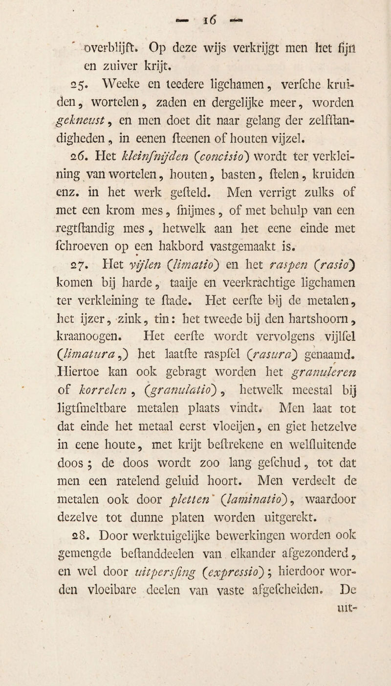 overblijft» Op deze wijs verkrijgt men het fijn en zuiver krijt. 25. Weeke en leedere ligchamen, verfche krui¬ den, wortelen, zaden en dergelijke meer, worden gekneust, en men doet dit naar gelang der zelfdan- digheden, in eenen fteenen of houten vijzel. 2(5. Het kleinfmjden (’concisio) wordt ter verklei¬ ning van wortelen, houten, basten, delen, kruiden enz. in het werk gefield. Men verrigt zulks of met een krom mes, fnijmes, of met behulp van een regtftandig mes , hetwelk aan het eene einde met fchroeven op een hakbord vastgemaakt is. 27. Het vijlen (jimatio) en het raspen (‘rasio) komen bij harde, taaije en veerkrachtige ligchamen ter verkleining te dade. Het eerde bij de metalen, het ijzer, zink, tin: het tweede bij den hartshoorn, kraanoogen. Het eerde wordt vervolgens vijlfel Qimatura,) het laatde raspfel (\rasura\) genaamd. r Hiertoe kan ook gebragt worden het granuleren of korrelen , (granulatio) , hetwelk meestal bij ligtfmeltbare metalen plaats vindt. Men laat tot dat einde het metaal eerst vloeijen, en giet hetzelve in eene houte, met krijt bedrekene en welfluitende doos ; de doos wordt zoo lang gefchud, tot dat men een ratelend geluid hoort. Men verdeelt de metalen ook door pletten (Jaminatio), waardoor dezelve tot dunne platen worden uitgerekt. 28. Door werktuigelijke bewerkingen worden ook gemengde bedanddeelen van elkander afgezonderd, en wel door uitpersfing (expressio) ; hierdoor wor¬ den vloeibare deelen van vaste afgefcheiden. De int-