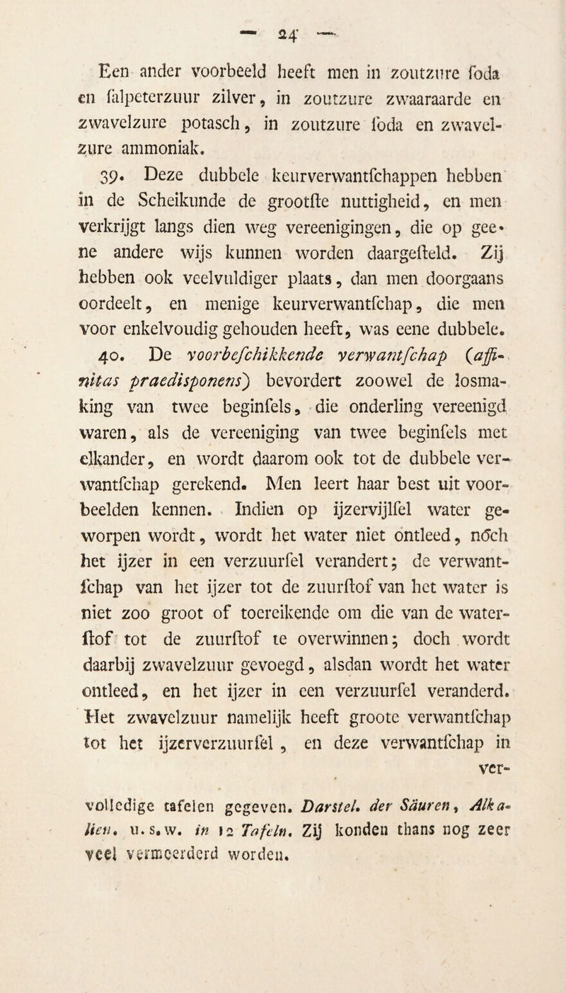 Een ander voorbeeld heeft men in zoutzure foda en falpeterzuur zilver, in zoutzure zwaaraarde en zwavelzure potasch, in zoutzure lbda en zwavel¬ zure ammoniak. 39. Deze dubbele keurverwantfchappen hebben in de Scheikunde de grootfte nuttigheid, en men verkrijgt langs dien weg vereenigingen, die op gee* ne andere wijs kunnen worden daargefteld. Zij hebben ook veelvuldiger plaats, dan men doorgaans oordeelt, en menige keurverwantfchap, die men voor enkelvoudig gehouden heeft, was eene dubbele. 40. De voorbefchikkende verwantfchap (affi~ nïtas praedispomns) bevordert zoowel de losma¬ king van twee beginfels, die onderling vereenigd waren, als de vereeniging van twee beginfels met elkander, en wordt daarom ook tot de dubbele ver¬ wantfchap gerekend. Men leert haar best uit voor¬ beelden kennen. Indien op ijzervijlfel water ge¬ worpen wordt, wordt het water niet ontleed, ntfch het ijzer in een verzuurfel verandert; de verwant¬ fchap van het ijzer tot de zuurftof van het water is niet zoo groot of toereikende om die van de water- ftof tot de zuurftof te overwinnen; doch wordt daarbij zwavelzuur gevoegd, alsdan wordt het water ontleed, en het ijzer in een verzuurfel veranderd. Het zwavelzuur namelijk heeft groote verwantfchap tot het ijzerverzuurfel, en deze verwantfchap in ver- vollcdige tafelen gegeven. Darstel, der Sduren, Alka* Hen. ii.s.w. in 12 Tafelt}. Zij konden thans nog zeer veel vermeerderd worden.