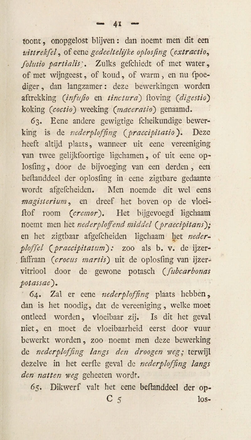 4 x toont, onopgelost blijven: dan noemt men dit een nittrekfel, of eene gedeeltelijke oplosfing (’extractio, folutio partialisZulks gefchiedt of met water, of met wijngeest, of koud, of warm , en nu fpoe- diger, dan langzamer: deze bewerkingen worden aftrekking (Jnfufio en tinctura) Hoving ('digestio) kokirig (coctid) weeking ('maceratio) genaamd. 63. Eene andere gewigtige fcheikundige bewer¬ king is de nederploffing (praecipitatio'). Deze heeft altijd plaats, wanneer uit eene vereenïging van twee gelijkfoortige ligchamen, of uit eene op- losfing, door de bijvoeging van een derden , een beftanddeel der oplosfing in eene zigtbare gedaante wordt afgefcheiden. Men noemde dit wel eens magistcrium, en dreef het boven op de vloei- ftof room (’cremor). Het bijgevoegd ligchaam noemt men het nederploffend middel Qpraecipitans); en het zigtbaar afgefcheiden ligchaam het neder- ploffel {praecipitatum'): zoo als b. v. de ijzer- faffraan (crocus martis) uit de oplosfing van ijzer¬ vitriool door de gewone potasch Qfubcarbonas potassae). 64. Zal er eene nederploffing plaats hebben, dan is het noodig, dat de vereeniging, welke moet ontleed worden, vloeibaar zij. Is dit het geval niet, en moet de vloeibaarheid eerst door vuur bewerkt worden, zoo noemt men deze bewerking de nederploffing langs den droogen weg; terwijl dezelve in het eerde geval de nederploffing langs den natten weg geheeten wordt. 65. Dikwerf valt het eene beflanddeel der op- C 5 los-