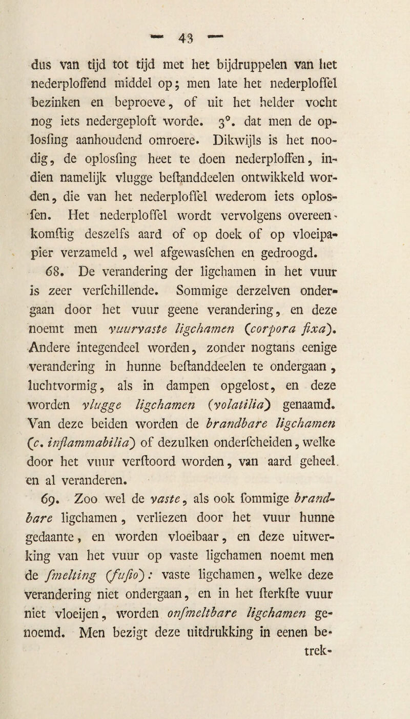 dus van tijd tot tijd met het bijdruppelen van het nederploffend middel op; men late het nederploffel bezinken en beproeve, of uit het helder vocht nog iets nedergeploft worde. 3°. dat men de op- losfing aanhoudend omroere. Dikwijls is het noo- dig, de oplosfmg heet te doen nederploffen, in¬ dien namelijk vlugge beftanddeelen ontwikkeld wor¬ den , die van het nederploffel wederom iets oplos» fen. Het nederploffel wordt vervolgens overeen' komftig deszelfs aard of op doek of op vloeipa¬ pier verzameld , wel afgewasfchen en gedroogd. 68. De verandering der ligchamen in het vuur is zeer verfchillende. Sommige derzelven onder¬ gaan door het vuur geene verandering, en deze noemt men vuurvaste ligchamen (corpora fixa), Andere integendeel worden, zonder nogtans eenige verandering in hunne beftanddeelen te ondergaan , luchtvormig, als in dampen opgelost, en deze worden vlugge ligchamen (volatilia) genaamd. Van deze beiden worden de brandbare ligchamen (c, inflammabilia) of dezulken onderfcheiden, welke door het vuur verftoord worden, van aard geheel, en al veranderen. 69. Zoo wel de vaste, als ook fommige brand¬ bare ligchamen, verliezen door het vuur hunne gedaante, en worden vloeibaar, en deze uitwer¬ king van het vuur op vaste ligchamen noemt men de fmelting (fufio): vaste ligchamen, welke deze verandering niet ondergaan, en in het fterkfte vuur niet vloeijen, worden onfmeltbare ligchamen ge¬ noemd. Men bezigt deze uitdrukking in eenen be¬ trek-