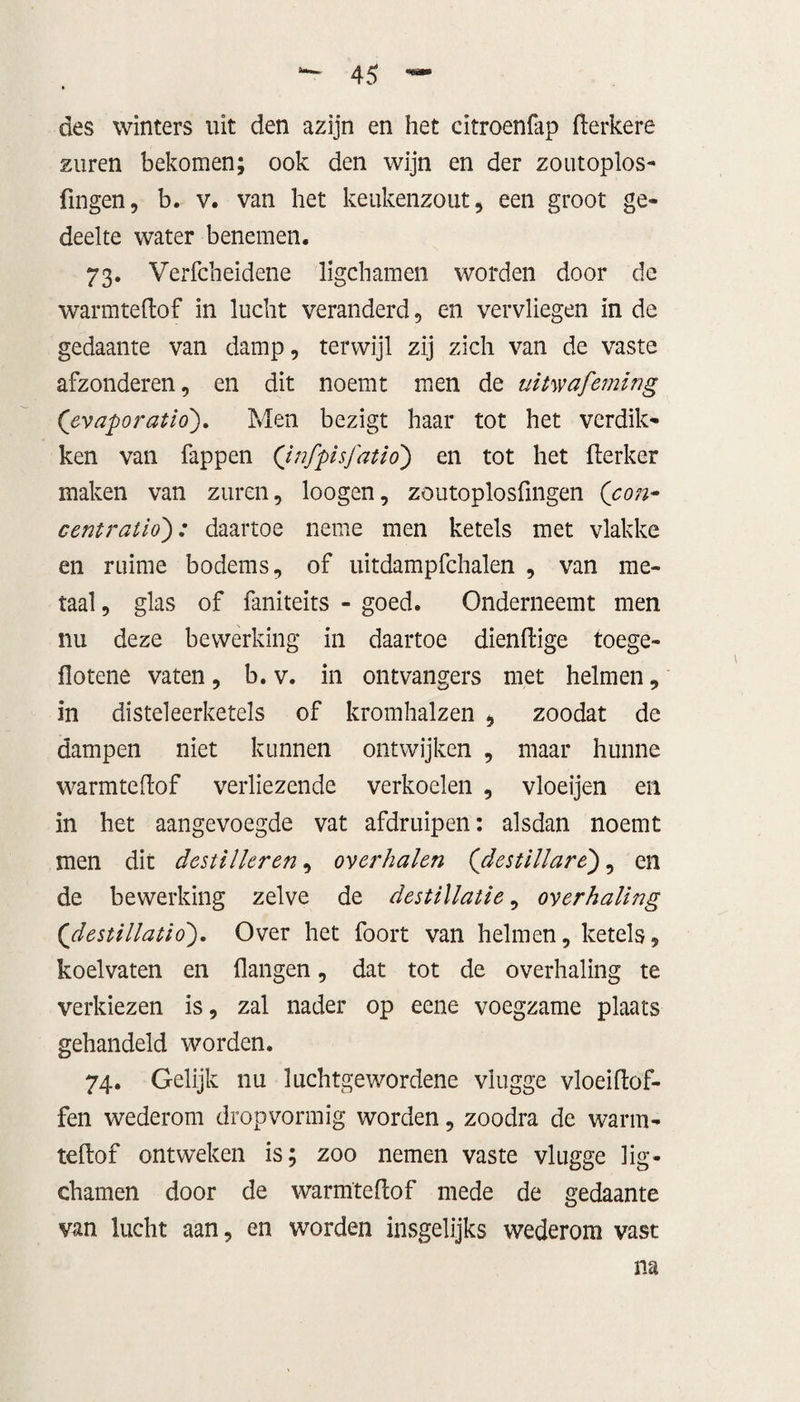 des winters uit den azijn en het citroenfap derkere zuren bekomen; ook den wijn en der zoutoplos- fingen, b. v. van het keukenzout, een groot ge¬ deelte water benemen. 73. Verfcheidene ligchamen worden door de warmtedof in lucht veranderd, en vervliegen in de gedaante van damp, terwijl zij zich van de vaste afzonderen, en dit noemt men de uitwafeming (evapo ratio'). Men bezigt haar tot het verdik¬ ken van fappen Qnfpisj'atio) en tot het derker maken van zuren, loogen, zoutoplosfmgen (con- centratio): daartoe neme men ketels met vlakke en ruime bodems, of uitdampfchalen , van me¬ taal , glas of faniteits - goed. Onderneemt men nu deze bewerking in daartoe diendige toege- flotene vaten, b. v. in ontvangers met helmen, in disteleerketels of kromhalzen , zoodat de dampen niet kunnen ontwijken , maar hunne warmtedof verliezende verkoelen , vloeijen en in het aangevoegde vat afdruipen: alsdan noemt men dit destilleren, overhalen (destillare), en de bewerking zelve de destillatie, overhaling (<destillatio). Over het foort van helmen, ketels, koelvaten en dangen, dat tot de overhaling te verkiezen is, zal nader op eene voegzame plaats gehandeld worden. 74. Gelijk nu luchtgewordene vlugge vloei dof¬ fen wederom dropvormig worden, zoodra de warm¬ tedof ontweken is; zoo nemen vaste vlugge lig¬ chamen door de warmtedof mede de gedaante van lucht aan, en worden insgelijks wederom vast na