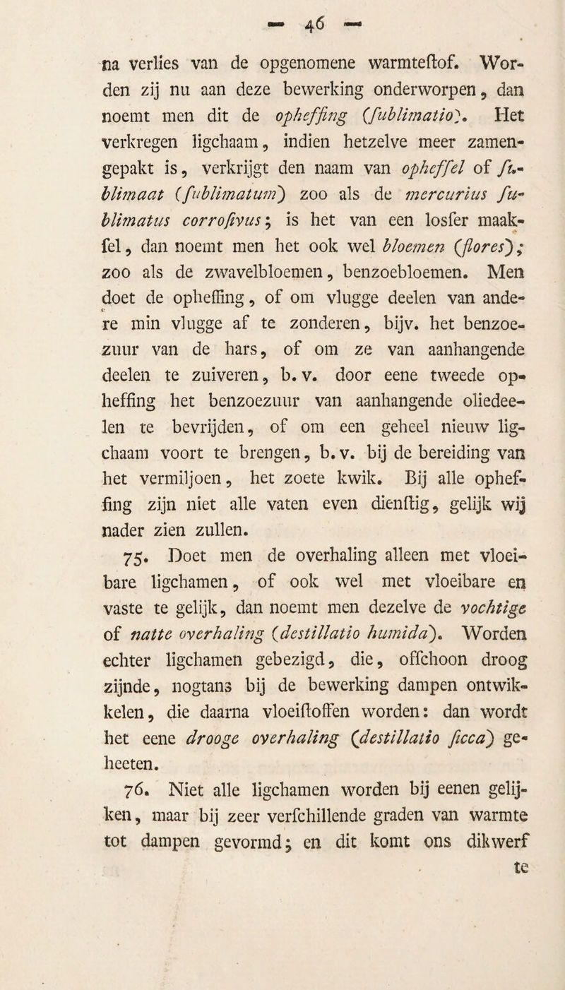 na verlies van de opgenomene warmteftof. Wor¬ den zij nu aan deze bewerking onderworpen, dan noemt men dit de opheffing (fublunatioHet verkregen ligchaam, indien hetzelve meer zamen- gepakt is, verkrijgt den naam van ophef fel of fu« blimaat (fublimatum) zoo als de mercurius fu- blmatus corrofivus; is het van een losfer maak- fel, dan noemt men het ook wel bloemen (flores); zoo als de zwavelbloemen, benzoebloemen. Men doet de opheffing, of om vlugge deelen van ande¬ re min vlugge af te zonderen, bijv. het benzoe» zuur van de hars, of om ze van aanhangende deelen te zuiveren, b.v. door eene tweede op¬ heffing het benzoezuur van aanhangende oliedee- len te bevrijden, of om een geheel nieuw lig- chaam voort te brengen, b.v. bij de bereiding van het vermiljoen, het zoete kwik. Bij alle ophef¬ fing zijn niet alle vaten even dienftig, gelijk wij nader zien zullen. 75. Doet men de overhaling alleen met vloei¬ bare ligchamen, of ook wel met vloeibare en vaste te gelijk, dan noemt men dezelve de vochtige of natte overhaling (destillatio humida). Worden echter ligchamen gebezigd, die, offchoon droog zijnde, nogtans bij de bewerking dampen ontwik¬ kelen, die daarna vloeifioffen worden: dan wordt het eene drooge overhaling (destillatio ficca) ge- hceten. 76. Niet alle ligchamen worden bij eenen gelij¬ ken, maar bij zeer verfchillende graden van warmte tot dampen gevormd; en dit komt ons dikwerf te