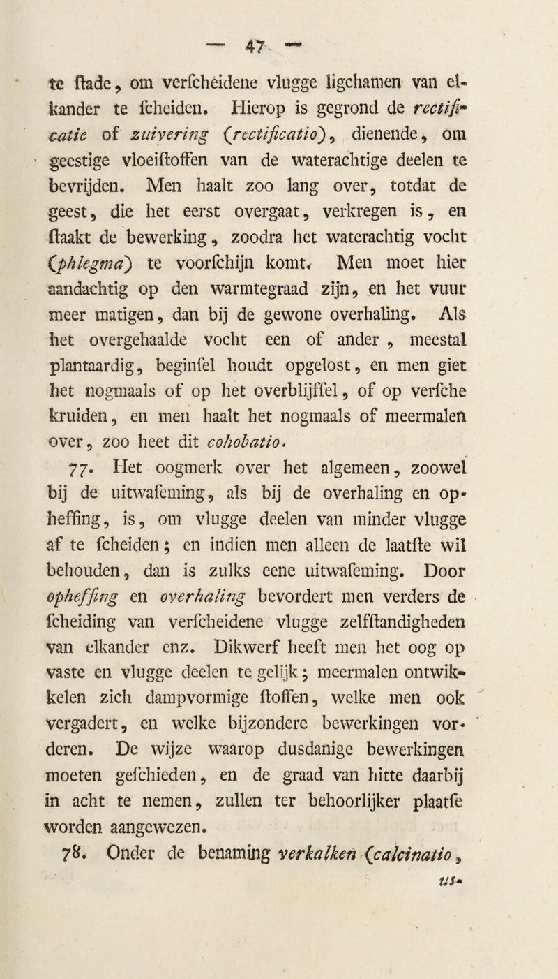 te (lade, om verfcheidene vlugge ligchamen van el¬ kander te fcheiden. Hierop is gegrond de rectifi¬ catie of zuivering (rcctificatio), dienende, om ■ geestige vloeiftoffen van de waterachtige deden te bevrijden. Men haalt zoo lang over, totdat de geest, die het eerst overgaat, verkregen is, en (laakt de bewerking, zoodra het waterachtig vocht Cphlegma) te voorfchijn komt. Men moet hier aandachtig op den warmtegraad zijn, en het vuur meer matigen, dan bij de gewone overhaling. Als het overgehaalde vocht een of ander , meestal plantaardig, beginfel houdt opgelost, en men giet het nogmaals of op het overblijffel, of op verfche kruiden, en men haalt het nogmaals of meermalen over, zoo heet dit cohobatio. 77. Het oogmerk over het algemeen, zoowel bij de uitwafeming, als bij de overhaling en op¬ heffing, is, om vlugge deden van minder vlugge af te fcheiden; en indien men alleen de laatfle wil behouden, dan is zulks eene uitwafeming. Door opheffing en overhaling bevordert men verders de fcheiding van verfcheidene vlugge zelfflandigheden van elkander enz. Dikwerf heeft men het oog op vaste en vlugge deelen te gelijk; meermalen ontwik» kelen zich dampvormige ftoffen, welke men ook vergadert, en welke bijzondere bewerkingen vor¬ deren. De wijze waarop dusdanige bewerkingen moeten gefchieden, en de graad van hitte daarbij in acht te nemen, zullen ter behoorlijker plaatfe worden aangewezen. 7&amp;. Onder de benaming verkalken (calcinatio 9