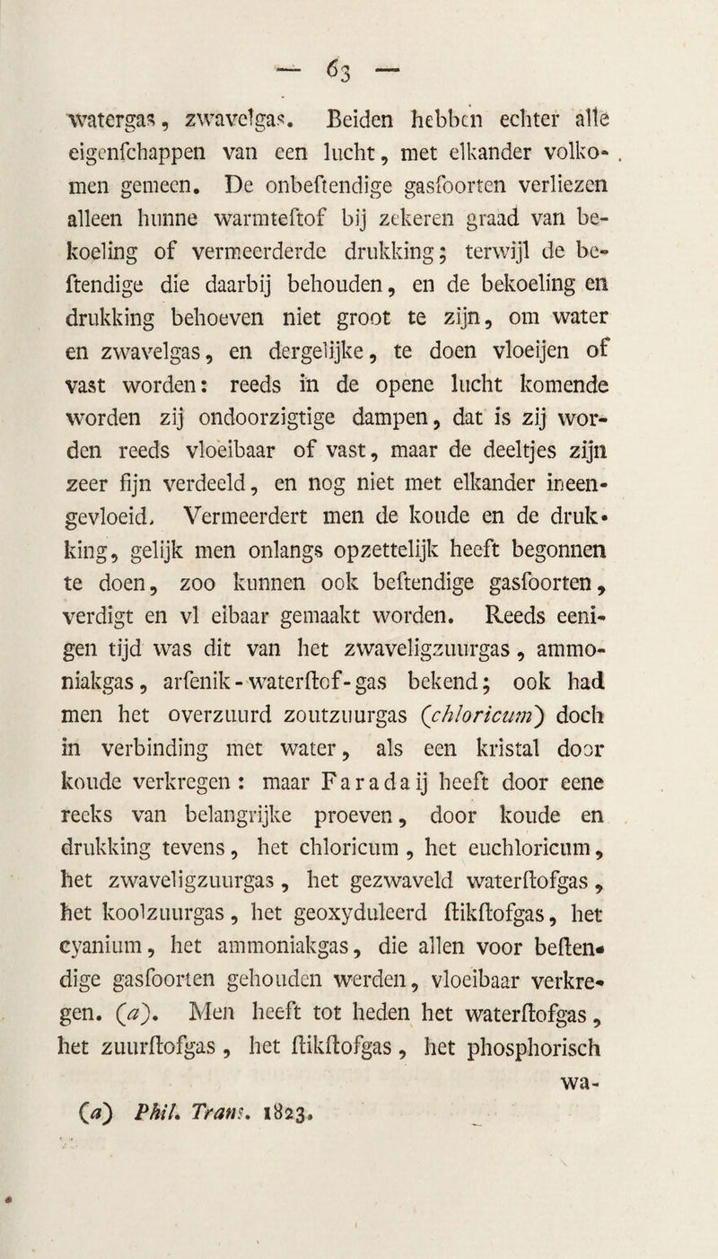 Ó3 watergal, zwavetgas. Beiden hebben echter alle eigenfehappen van een lucht, met elkander volko- . men gemeen. De onbehendige gasfoorten verliezen alleen hunne warmteftof bij zekeren graad van be¬ koeling of vermeerderde drukking; terwijl de be¬ hendige die daarbij behouden, en de bekoeling en drukking behoeven niet groot te zijn, om water en zwavelgas, en dergelijke, te doen vloeijen of vast worden: reeds in de opene lucht komende worden zij ondoorzigtige dampen, dat is zij wor¬ den reeds vloeibaar of vast, maar de deeltjes zijn zeer fijn verdeeld, en nog niet met elkander ineen¬ gevloeid, Vermeerdert men de koude en de druk¬ king, gelijk men onlangs opzettelijk heeft begonnen te doen, zoo kunnen ook behendige gasfoorten, verdigt en vl eibaar gemaakt worden. Reeds eeni- gen tijd was dit van het zwaveligzuurgas, ammo¬ niakgas , arfenik-water hof-gas bekend; ook had men het o verzuurd zoutzuurgas ('chloricum) doch in verbinding met water, als een kristal door koude verkregen: maar Fa ra da ij heeft door eene reeks van belangrijke proeven, door koude en drukking tevens, het chloricum , het euchloricum, het zwaveligzuurgas , het gezwaveld waterhofgas , het koolzuurgas, het geoxyduleerd hikhofgas, het cyanium, het ammoniakgas, die allen voor behen¬ dige gasfoorten gehouden werden, vloeibaar verkre¬ gen. ('a). Men heeft tot heden het waterhofgas, het zuurhofgas , het hikhofgas , het phosphorisch # O) Phih Trans. 1823» wa-