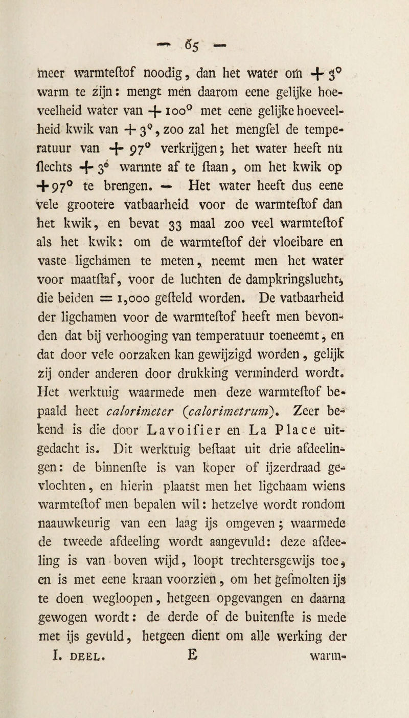 «5 ïneer warmteftof noodig, dan het water om + 30 warm te zijn: mengt mén daarom eene gelijke hoe¬ veelheid water van + ioo° met eene gelijke hoeveel¬ heid kwik van -f* 30 , zoo zal het mengfel de tempe¬ ratuur van + 97° verkrijgen; het water heeft nli (lechts + 3° warmte af te ftaan, om het kwik op + 97° te brengen. — Het water heeft dus eene vele grootere vatbaarheid voor de warmteftof dan het kwik 5 en bevat 33 maal zoo veel warmteftof als het kwik: om de warmteftof def vloeibare en vaste ligchamen te meten, neemt men het water voor maatftaf, voor de luchten de dampkringslucht* die beiden = 1,000 gefteld worden. De vatbaarheid der ligchamen voor de warmteftof heeft men bevon¬ den dat bij verhooging van temperatuur toeneemt, en dat door vele oorzaken kan gewijzigd worden , gelijk zij onder anderen door drukking verminderd wordt. Het werktuig waarmede men deze warmteftof be¬ paald heet calorimeter (’calorimetrum). Zeer be¬ kend is die door Lavoifier en La Place uit¬ gedacht is. Dit werktuig beftaat uit drie afdeelin- gen: de binnenfte is van koper of ijzerdraad ge¬ vlochten, en hierin plaatst men het ligchaam wiens warmteftof men bepalen wil: hetzelve wordt rondom naauwkeurig van een laag ijs omgeven; waarmede de tweede afdeeling wordt aangevuld: deze afdee- ling is van boven wijd, loopt trechtersgewijs toe* en is met eene kraan voorzien, om het gefmolten ijs te doen wegloopen, hetgeen opgevangen cn daarna gewogen wordt: de derde of de buitenfte is mede met ijs gevuld, hetgeen dient om alle werking der I. deel. E warm-