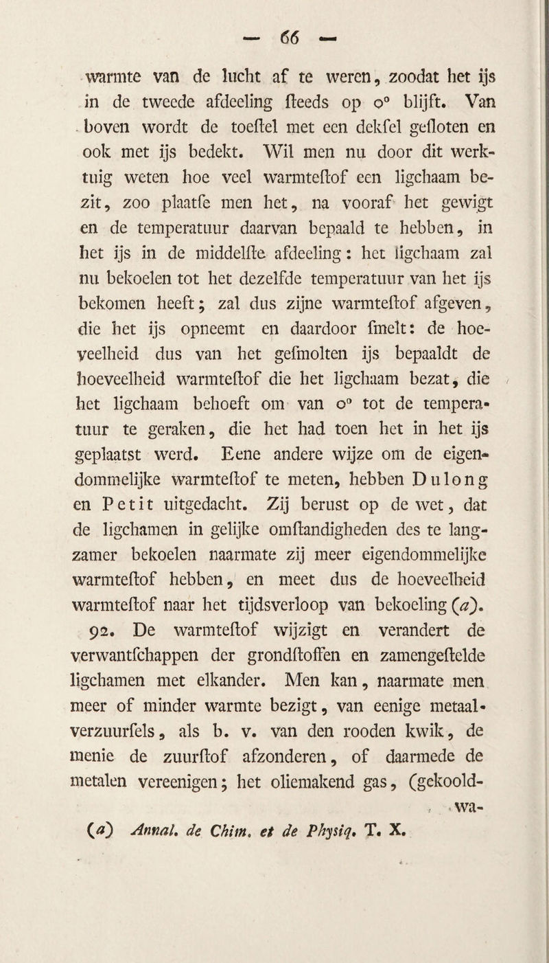 warmte van de lucht af te weren, zoodat het ijs in de tweede afdeeling (leeds op o° blijft. Van boven wordt de toeflel met een dekfel gefloten en ook met ijs bedekt. Wil men nu door dit werk¬ tuig weten hoe veel warmteflof een ligchaam be¬ zit, zoo plaatfe men het, na vooraf het gewigt en de temperatuur daarvan bepaald te hebben, in het ijs in de middelde afdeeling: het ligchaam zal nu bekoelen tot het dezelfde temperatuur van het ijs bekomen heeft; zal dus zijne warmteflof afgeven, die het ijs opneemt en daardoor fmelt: de hoe¬ veelheid dus van het gefmolten ijs bepaaldt de hoeveelheid warmteflof die het ligchaam bezat, die het ligchaam behoeft om van o° tot de tempera¬ tuur te geraken, die het had toen het in het ijs geplaatst werd. Eene andere wijze om de eigen* dommelijke warmteflof te meten, hebben Du long en P e t i t uitgedacht. Zij berust op de wet, dat de ligchamen in gelijke omflandigheden des te lang¬ zamer bekoelen naarmate zij meer eigendommelijke warmteflof hebben, en meet dus de hoeveelheid warmteflof naar het tijdsverloop van bekoeling (’a). 92. De warmteflof wijzigt en verandert de verwantfchappen der grondfloffen en zamengeflelde ligchamen met elkander. Men kan, naarmate men meer of minder warmte bezigt, van eenige metaal- verzuurfels, als b. v. van den rooden kwik, de menie de zuurflof afzonderen, of daarmede de metalen vereenigen; het oliemakend gas, (gekoold- , < wa-
