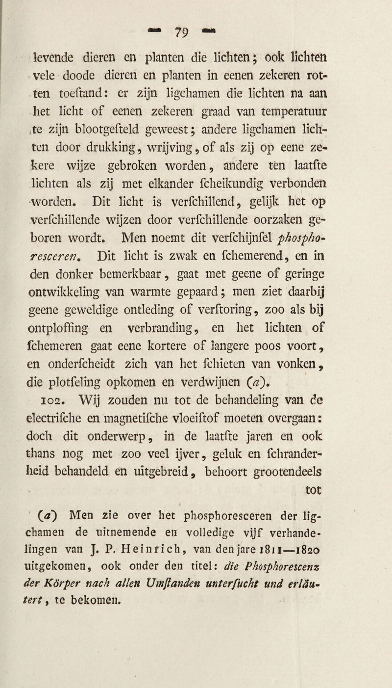 levende dieren en planten die lichten; ook lichten vele doode dieren en planten in eenen zekeren rot¬ ten toeftand: er zijn ligchamen die lichten na aan het licht of eenen zekeren graad van temperatuur te zijn blootgefteld geweest; andere ligchamen lich¬ ten door drukking, wrijving, of als zij op eene ze¬ kere wijze gebroken worden, andere tèn laatfte lichten als zij met elkander fcheikundig verbonden •worden. Dit licht is verfchillend, gelijk het op verfchillende wijzen door verfchillende oorzaken ge¬ boren wordt. Men noemt dit verfchijnfel phospho- resceren. Dit licht is zwak en fchemerend, en in den donker bemerkbaar, gaat met geene of geringe ontwikkeling van warmte gepaard; men ziet daarbij geene geweldige ontleding of verftoring, zoo als bij ontploffing en verbranding, en het lichten of fchemeren gaat eene kortere of langere poos voort, en onderfcheidt zich van het fchieten van vonken, die plotfeling opkomen en verdwijnen (a)* 102. Wij zouden nu tot de behandeling van de electrifche en magnetifche vloeiftof moeten overgaan: doch dit onderwerp, in de laatfte jaren en ook thans nog met zoo veel ijver, geluk en fchrander- heid behandeld en uitgebreid, behoort grootendeels tot Qa~) Men zie over het phosphoresceren der lig¬ chamen de uitnemende en volledige vijf verhande¬ lingen van J. P. Heinrich, van denjare 1811—1820 uitgekomen, ook onder den titel: die Phosphorescenz der Körper nach allen Umjlanden mterfucht und erltiu- tert, te bekomen.