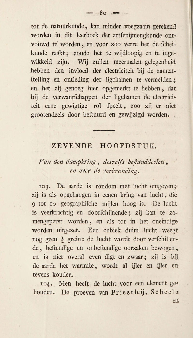 tot de natuurkunde, kan minder voegzaam gerekend worden in dit leerboek dèr artfenijmengkunde ont¬ vouwd te worden, en voor zoo verre het de fchei- kunde raakt; zoude het te wijdloopig en te inge¬ wikkeld zijn. Wij zullen meermalen gelegenheid hebben den invloed der electriciteit bij de zamen- ftelling en ontleding der ligchamen te vermelden; en het zij genoeg hier opgemerkt te hebben, dat bij de verwantfchappen der ligchamen de electrich- teit eene gewigtige rol fpeelt, zoo zij er niet grootendeels door beftuurd en gewijzigd worden. ZEVENDE HOOFDSTUK. Van den dampkring, deszelfs bejlanddeelen, en over de verbranding, 103. De aarde is rondom met lucht omgeven; zij is als opgehangen in eenen kring van lucht, die 9 tot 10 geographifche mijlen hoog is. De lucht is veerkrachtig en doorfchijnende; zij kan te za- mengeperst worden, en als tot in het oneindige worden uitgezet. Een cubiek duim lucht weegt nog geen J grein: de lucht wordt door verfchillen- de, beftendige en onbeftendige oorzaken bewogen, en is niet overal even digt en zwaar; zij is bij de aarde het warmfte, wordt al ijler en ijler en tevens kouder. 104. Men heeft de lucht voor een element ge¬ houden. De proeven van Priestleij, Scheels en