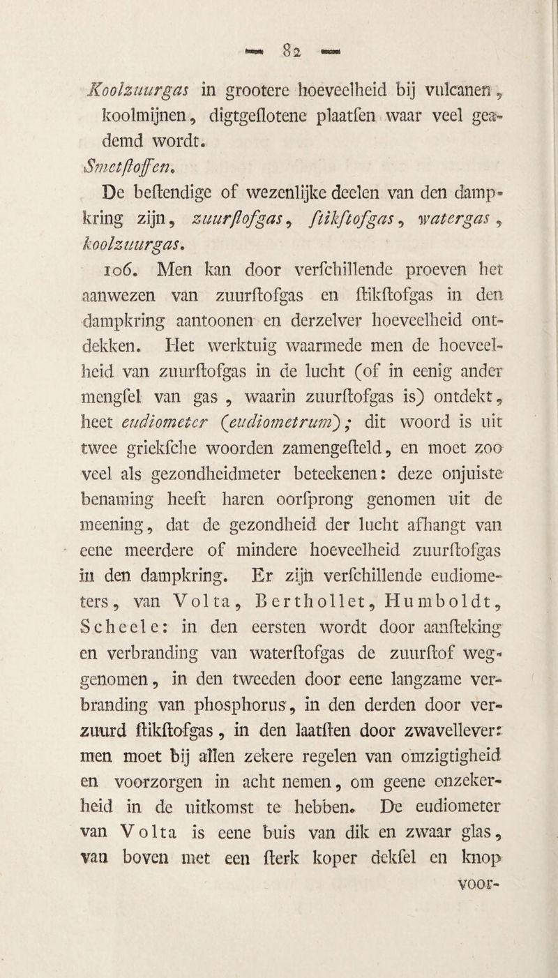 Koolzuurgas in grootere hoeveelheid bij vulcanen, koolmijnen, digtgeflotene plaatfen waar veel gea¬ demd wordt. Smet ft of en* De behendige of wezenlijke deden van den damp* kring zijn, zuur ft of gas, [tikft of gas, watergas , koolzuurgas. 106. Men kan door verfchillende proeven het aanwezen van zuurflofgas en ftikftofgas in den dampkring aantoonen en derzclver hoeveelheid ont¬ dekken. Het werktuig waarmede men de hoeveel¬ heid van zuurflofgas in de lucht (of in eenig ander mengfel van gas , waarin ziiurftofgas is) ontdekt, heet eudiometer (eiidiometrum) ; dit woord is uit twee griekfche woorden zamengefteld, en moet zoo veel als gezondheidmeter beteekenen: deze onjuiste benaming heeft haren oorfprong genomen uit de meening, dat de gezondheid der lucht afhangt van eene meerdere of mindere hoeveelheid zuurflofgas in den dampkring. Er zijn verfchillende eudiome¬ ters , van Volta, Berthollet, Humboldt, Schede: in den eersten wordt door aanfleking en verbranding van waterflofgas de zuurflof weg-* genomen, in den tweeden door eene langzame ver¬ branding van phosphorus , in den derden door ver¬ zuurd flikftofgas, in den laatften door zwavellever: men moet bij allen zekere regelen van omzigtigheid en voorzorgen in acht nemen, om geene onzeker¬ heid in de uitkomst te hebben* De eudiometer van Volta is eene buis van dik en zwaar glas, van boven met een fterk koper dckfel en knop voor