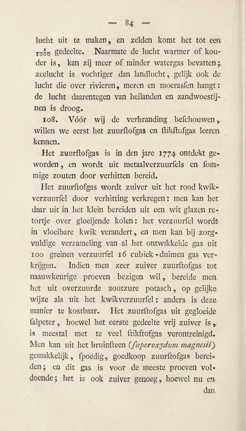 lucht uit te maken, en zelden komt het tot een ïöéö gedeelte. Naarmate de lucht warmer of kou¬ der is, kan zij meer of minder watergas bevatten;, zeelucht is vochtiger dan landlucht, gelijk ook de lucht die over rivieren, meren en moerasfen hangt: de lucht daarentegen van heilanden en zandwoestij¬ nen is droog. 108. Vóór wij de verbranding befchouwen, willen we eerst het zuurftofgas en ftikftofgas leeren kennen. Het zuurftofgas is in den jare 1774 ontdekt ge¬ worden , en wordt uit metaalverzuurfels en fom- mige zouten door verhitten bereid. Het zuurftofgas wordt zuiver uit het rood kwik- verzuurfel door verhitting verkregen: men kan het daar uit in het klein bereiden uit een wit glazen re- tortje over gloeijende kolen: het verzuurfel wordt¬ in vloeibare kwik verandert, en men kan bij zorg¬ vuldige verzameling van al het ontwikkelde gas uit 100 greinen verzuurfel 16 cubiek-duimen gas ver¬ krijgen. Indien men zeer zuiver zuurftofgas tot naauwkeurige proeven bezigen wil, bereide men het uit overzuurde zoutzure potasch, op gelijke wijze als uit het kwikverzuurfel: anders is deze manier te kostbaar. Het zuurftofgas uit gegloeide falpeter, hoewel het eerste gedeelte vrij zuiver is, is meestal met te veel ftikftofgas verontreinigd. Men kan uit het bruinfteen (fiiperoxydum magnesii) gemakkelijk, fpoedig, goedkoop zuurftofgas berei¬ den; en dit gas is voor de meeste proeven vol¬ doende; het is ook zuiver genoeg, hoewel nu en. dan