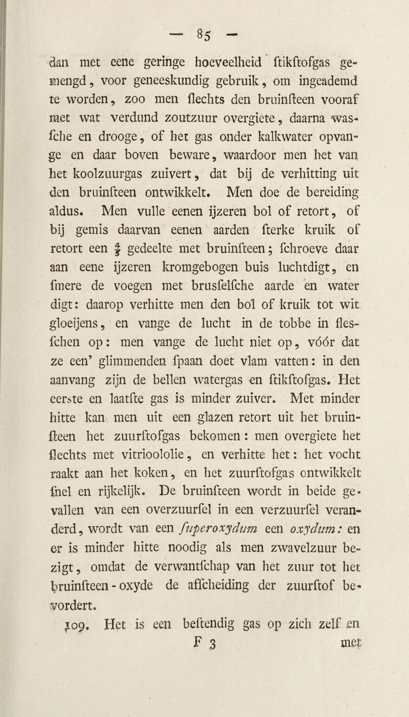 dan met eene geringe hoeveelheid ftikftofgas ge¬ mengd , voor geneeskundig gebruik, om ingeademd te worden, zoo men flechts den bruinfteen vooraf met wat verdund zoutzuur overgiete, daarna was- fche en drooge, of het gas onder kalkwater opvan- ge en daar boven beware, waardoor men het van het koolzuurgas zuivert, dat bij de verhitting uit den bruinfteen ontwikkelt. Men doe de bereiding aldus. Men vuile eenen ijzeren bol of retort, of bij gemis daarvan eenen aarden fterke kruik of retort een J gedeelte met bruinfteen; fchroeve daar aan eene ijzeren kromgebogen buis luchtdigt, en fmere de voegen met brusfelfche aarde en water digt: daarop verhitte men den bol of kruik tot wit gloeijens, en vange de lucht in de tobbe in fles- fchen op: men vange de lucht niet op, vóór dat ze een’ glimmenden fpaan doet vlam vatten: in den aanvang zijn de bellen watergas en ftikftofgas. Het eerste en laatfte gas is minder zuiver. Met minder hitte kan men uit een glazen retort uit het bruin¬ fteen het zuurftofgas bekomen: men overgiete het flechts met vitrioololie, en verhitte het: het vocht raakt aan het koken, en het zuurftofgas ontwikkelt fnel en rijkelijk. De bruinfteen wordt in beide ge¬ vallen van een overzuurfel in een verzuurfel veran¬ derd, wordt van een ftiperoxydum een oxydttm: en er is minder hitte noodig als men zwavelzuur be¬ zigt, omdat de verwantfehap van het zuur tot het bruinfteen - oxyde de affeheiding der zuurftof be¬ vordert. J09. Het is een behendig gas op zich zelf .en F 3 met