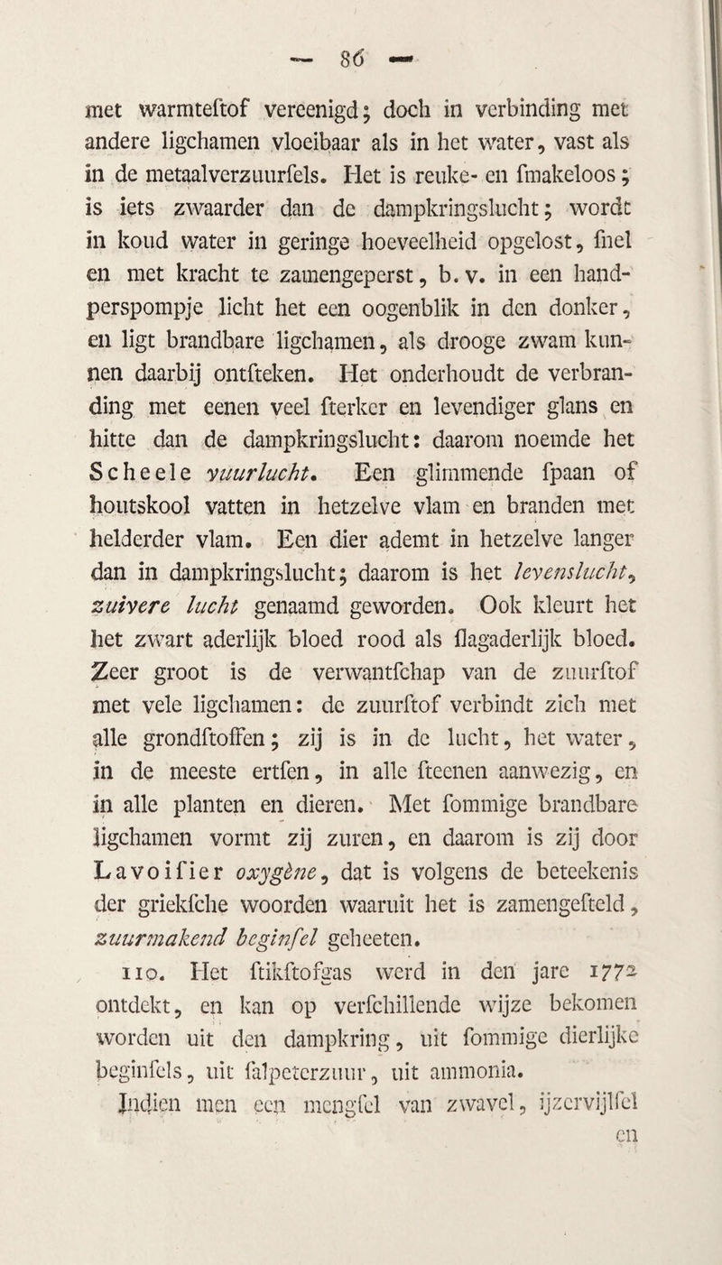 andere ligchamen vloeibaar als in het water, vast als in de metaalverzuurfels. Het is reuke- en ftnakeloos; is iets zwaarder dan de dampkringslucht; wordt in koud water in geringe hoeveelheid opgelost, fnel en met kracht te zamengeperst, b.v. in een hand¬ perspompje licht het een oogenblik in den donker, en ligt brandbare ligchamen, als drooge zwam kun¬ nen daarbij ontfteken. Het onderhoudt de verbran¬ ding met eenen veel fterker en levendiger glans en hitte dan de dampkringslucht: daarom noemde het Scheele vuur lucht. Een glimmende fpaan of houtskool vatten in hetzelve vlam en branden met helderder vlam. Een dier ademt in hetzelve langer dan in dampkringslucht; daarom is het levenslucht, zuivere lucht genaamd geworden. Ook kleurt het het zwart aderlijk bloed rood als flagaderlijk bloed. Zeer groot is de verwantfchap van de zuurftof met vele ligchamen: de zuurftof verbindt zich met alle grondftoffen; zij is in de lucht, het water, in de meeste ertfen, in alle fteenen aanwezig, en in alle planten en dieren. Met fommige brandbare ligchamen vormt zij zuren, en daarom is zij door Lavoifier oxygène, dat is volgens de beteekenis der griekfche woorden waaruit het is zamengefteld, zuurmakend beginfel geheeten. iio. Het ftikftofgas werd in den jare 1772 ontdekt, en kan op verfchillende wijze bekomen worden uit den dampkring, uit fommige dierlijke beginfels, uit falpeterzuur, uit ammonia. Jndien men een mengfel van zwavel, ijzcrvijlfel
