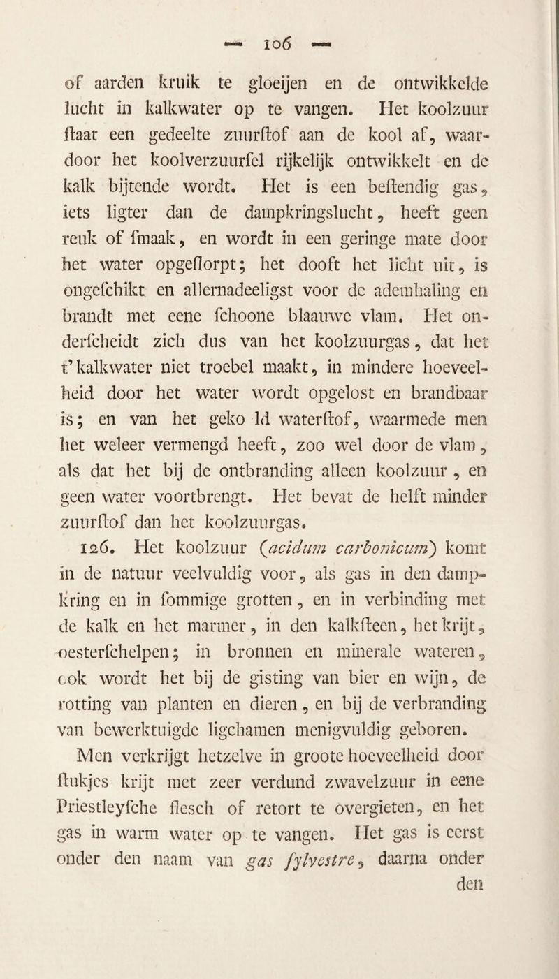 of aarden kruik te gloeijen en de ontwikkelde lucht in kalkwater op te vangen. Het koolzuur Haat een gedeelte zuur Hof aan de kool af, waar¬ door het koolverzuurfel rijkelijk ontwikkelt en de kalk bijtende wordt. Het is een beHendig gas, iets ligter dan de dampkringslucht, heeft geen reuk of frnaak, en wordt in een geringe mate door het water opgeflorpt; het dooft het licht uit, is ongefchikt en allernadeeligst voor de ademhaling en brandt met eene fchoone blaauwe vlam. Het on- derfcheidt zich dus van het koolzuurgas, dat het t’kalkwater niet troebel maakt, in mindere hoeveel¬ heid door het water wordt opgclost en brandbaar is; en van het geko ld waterflof, waarmede men het weleer vermengd heeft, zoo wel door de vlam, als dat het bij de ontbranding alleen koolzuur , en geen water voortbrengt. Het bevat de helft minder zuurflof dan het koolzuurgas. 126. Het koolzuur (acidum carbonicutn) komt in de natuur veelvuldig voor, als gas in den damp¬ kring en in fommïge grotten, en in verbinding met de kalk en het marmer, in den kalkHecn, het krijt, -oesterfchelpen; in bronnen en minerale wateren, ook wordt het bij de gisting van bier en wijn, de rotting van planten en dieren, en bij de verbranding van bewerktuigde ligchamen menigvuldig geboren. Men verkrijgt hetzelve in groote hoeveelheid door flukjes krijt met zeer verdund zwavelzuur in eene Priestleyfche flesch of retort te overgieten, en het gas in warm water op te vangen. Het gas is eerst onder den naam van gas fylvestre, daarna onder den