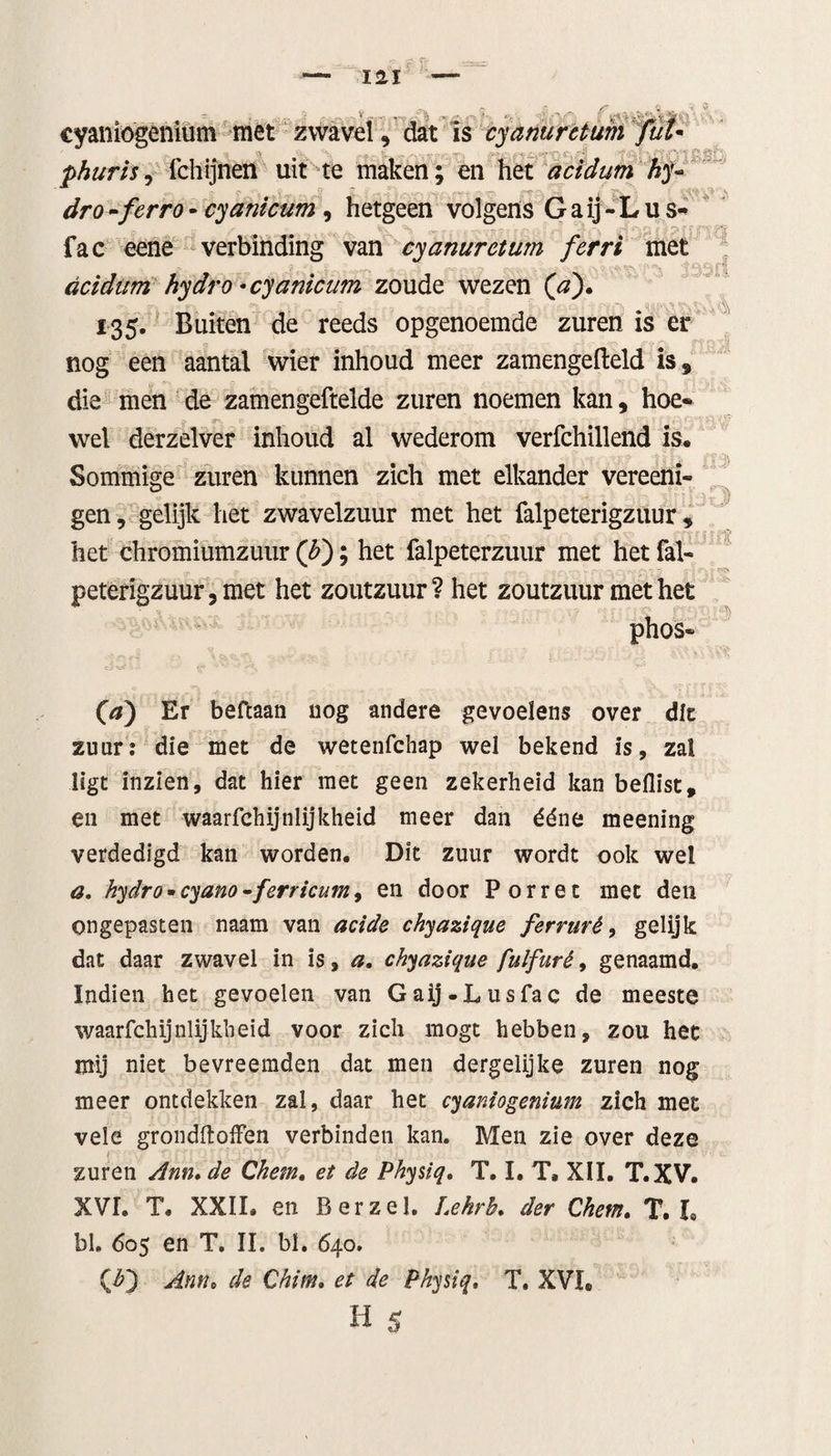 t cyaniogenium met zwavel, dat is cyanuretum fut phurisi fchijnen uit te maken; en het acidum hy- dro-ferro- cyanicum, hetgeen volgens Gaij-Lus- fac eene verbinding van cyanurctum ferri met acidum hydro -cyanicum zoude wezen (V). 135. Buiten de reeds opgenoemde zuren is er nog een aantal wier inhoud meer zamengefleld is, die men de zamengeftelde zuren noemen kan, hoe* wel derzelver inhoud al wederom verfchillend Is. - Sommige zuren kunnen zich met elkander vereeni- gen, gelijk het zwavelzuur met het falpeterigzuur , het chromiumzutir ([b); het falpeterzuur met het fal- peterigzuur,met het zoutzuur? het zoutzuur met het phos» (a) Er befcaan nog andere gevoelens over die zuur: die met de wetenfchap wei bekend is, zal ligt inzien, dat hier met geen zekerheid kan beilist, en met waarfchijnlijkheid meer dan ééne meening verdedigd kan worden. Dit zuur wordt ook wel a. hydro•cyano-ferricum, en door Porret met den ongepasten naam van acide chyazique ferruré, gelijk dat daar zwavel in is, a. chyazique fulfurê, genaamd. Indien het gevoelen van Gaij.Lusfac de meeste waarfchijnlijkheid voor zich mogt hebben, zou het mij niet bevreemden dat men dergelijke zuren nog meer ontdekken zal, daar het cyaniogenium zich met vele grondftoffen verbinden kan. Men zie over deze zuren Ann. de Chem. et de Physiq. T. I. T. XII. T.XV. XVh T. XXII. en B er zei. Lehrh. der Chem. T. I, bl. 605 en T. II. bl. 640. (F) Anne de Chim. et de Physiq. T. XVh