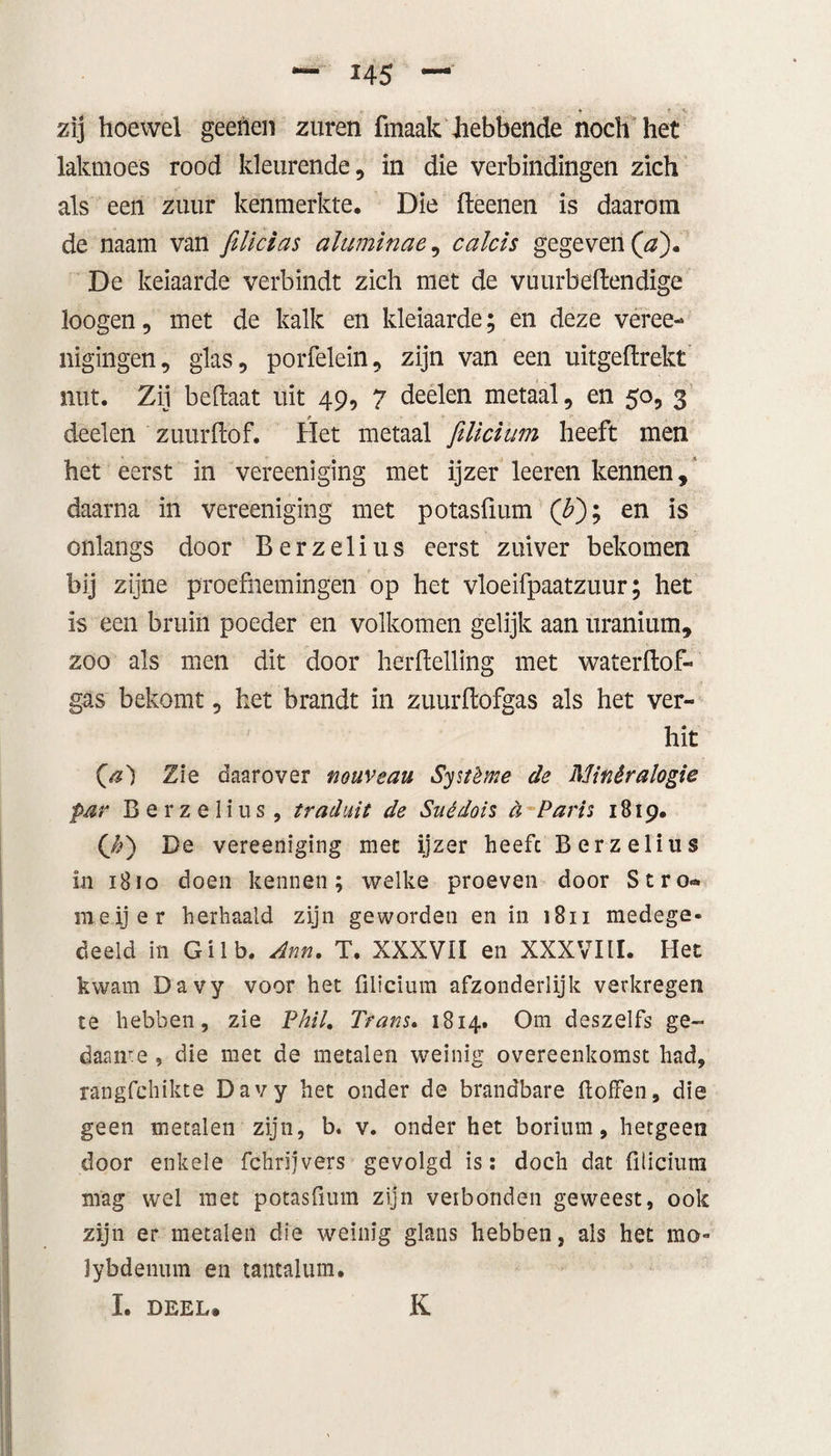 H5 zij hoewel geenen zuren fmaak hebbende noch het lakmoes rood kleurende, in die verbindingen zich als een zuur kenmerkte. Die deenen is daarom de naam van filicias aluminae, calcis gegeven (a). De keiaarde verbindt zich met de vuurbedendige loogen, met de kalk en kleiaarde; en deze véree- nigingen, glas, porfelein, zijn van een uitgeflrekt nut. Zij bedaat uit 49, 7 deelen metaal, en 50, 3 deelen zuur dof. Het metaal filicium heeft men het eerst in vereeniging met ijzer leeren kennen, daarna in vereeniging met potasfium (T); en is onlangs door Berzelius eerst zuiver bekomen bij zijne proefnemingen op het vloeifpaatzuur; het is een bruin poeder en volkomen gelijk aan uranium, zoo als men dit door herdelling met waterdof- gas bekomt, het brandt in zuurdofgas als het ver¬ hit O?) Zie daarover nouveau Système de Minêralogie par Berzelius , traduit de Suédois d Paris 1819. (y&amp;) De vereeniging met ijzer heefc Berzelius in 1810 doen kennen; welke proeven door Stro» meijer herhaald zijn geworden en in 1811 medege¬ deeld in Gilb. Ann. T. XXXVII en XXXVItl. Het kwam Davy voor het filicium afzonderlijk verkregen te hebben, zie Phil. Trans. 1814. Om deszelfs ge- daaire , die met de metalen weinig overeenkomst had, rangfchikte Davy het onder de brandbare doffen, die geen metalen zijn, b. v. onder het borium, hetgeen door enkele fchrijvers gevolgd is: doch dat filicium mag wel met potasfium zijn veibonden geweest, ook zijn er metalen die weinig glans hebben, als het mo« lybdenuin en tantalum. ï. DEEL» K