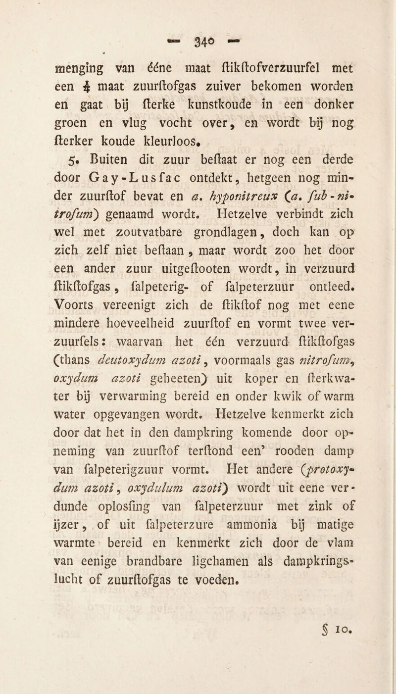 menging van ééne maat ftikftofverzuurfel met een 4 maat zuurftofgas zuiver bekomen worden en gaat bij fterke kunstkoude in een donker groen en vlug vocht over, en wordt bij nog fierker koude kleurloos. 5. Buiten dit zuur beftaat er nog een derde door Gay-Lusfac ontdekt, hetgeen nog min¬ der zuurftof bevat en a. hyponitreux (\a. fub-ni- trofum) genaamd wordt. Hetzelve verbindt zich wel met zoutvatbare grondlagen, doch kan op zich zelf niet beftaan , maar wordt zoo het door een ander zuur uitgeftooten wordt, in verzuurd ftikftofgas, falpeterig- of falpeterzuur ontleed. Voorts vereenigt zich de ftikftof nog met eene mindere hoeveelheid zuurftof en vormt twee ver- zuurfels 2 waarvan het één verzuurd ftikftofgas (thans deutoxydum azotl, voormaals gas nitrofum, oxydum azotl geheeten) uit koper en derkwa¬ ter bij verwarming bereid en onder kwik of warm water opgevangen wordt. Hetzelve kenmerkt zich door dat het in den dampkring komende door op¬ neming van zuurftof terftond een’ rooden damp van falpeterigzuur vormt. Het andere (protoxy* dum azotl, oxydulum azotl') wordt uit eene ver- dunde oplosfing van falpeterzuur met zink of ijzer, of uit falpeterzure ammonia bij matige warmte bereid en kenmerkt zich door de vlam van eenige brandbare ligchamen als dampkrings¬ lucht of zuurftofgas te voeden. § 10.