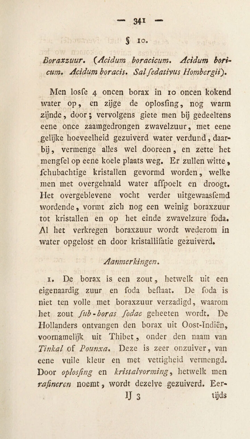 S i°- Boraxzuur, (.Acidum boracicum. Acidum bon- cum. Acidum boracis. iSW fedativus Hombergii). Men losfe 4 oneen borax in 10 oneen kokend water op, en zijge de oplosfmg, nog warm zijnde, door; vervolgens giete men bij gedeeltens eene once zaamgedrongen zwavelzuur, met eene gelijke hoeveelheid gezuiverd water verdund, daar¬ bij, vermenge alles wel dooreen, en zette het mengfel op eene koele plaats weg. Er zullen witte, fchubachtïge kristallen gevormd worden, welke men met overgehaald water affpoelt en droogt. Het overgeblevene vocht verder uitgewaasfemd wordende, vormt zich nog een weinig boraxzuur tot kristallen en op het einde zwavelzure foda. Al bet verkregen boraxzuur wordt wederom in water opgelost en door kristallifatie gezuiverd. Aanmerkingen. 1. De borax is een zout, hetwelk uit een eigenaardig zuur en foda bedaar. De foda is niet ten volle met boraxzuur verzadigd, waarom het zout fub-boras fodae geheeten wordt. De Hollanders ontvangen den borax uit Oost-Tndiën, voornamelijk uit Thibet, onder den naam van Tinkal of Pounxa. Deze is zeer onzuiver, van eene vuile kleur en met vettigheid vermengd. Door oplosfmg en kristalvorming, hetwelk men rafi.neren noemt, wordt dezelve gezuiverd. Eer- IJ 3 tijds