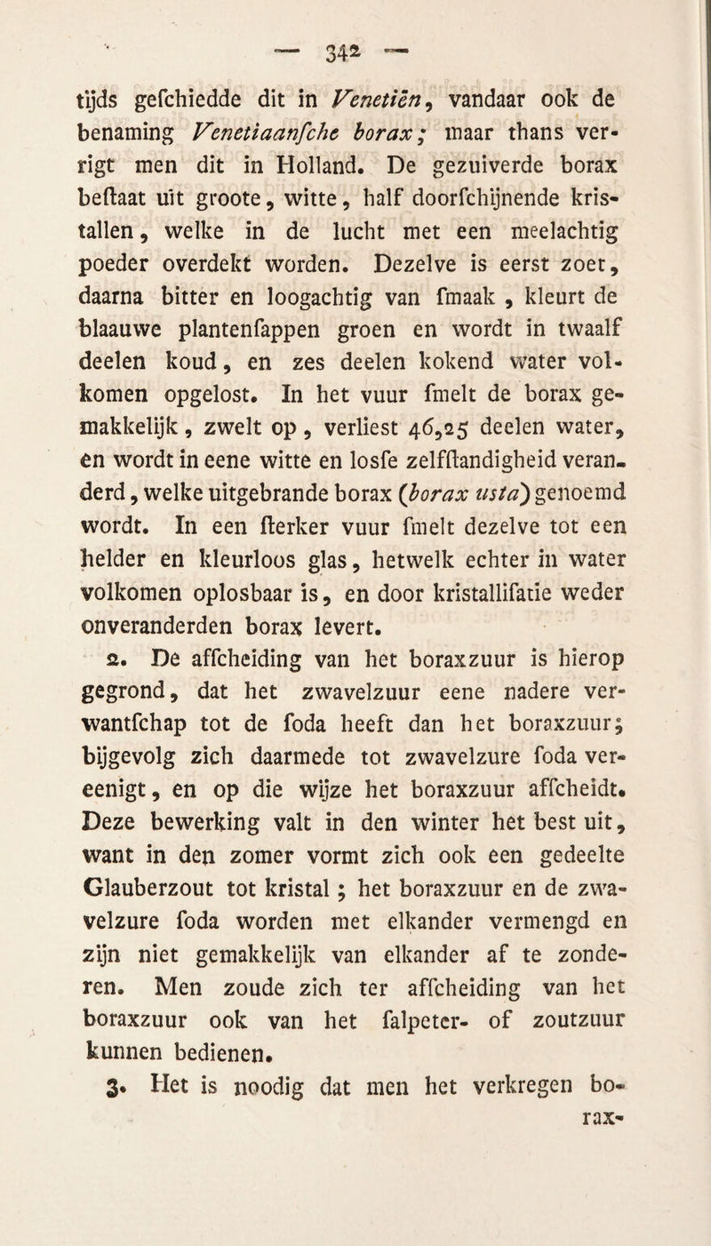 34* tijds gefchiedde dit in Veneticn, vandaar ook de benaming Venetiaanfchc borax; maar thans ver- rigt men dit in Holland. De gezuiverde borax beftaat uit groote, witte, half doorfchijnende kris¬ tallen , welke in de lucht met een meelachtig poeder overdekt worden. Dezelve is eerst zoet, daarna bitter en loogachtig van fmaak , kleurt de blaauwe plantenfappen groen en wordt in twaalf deelen koud, en zes deelen kokend water vol¬ komen opgelost. In het vuur fmelt de borax ge» makkelijk, zwelt op, verliest 46,25 deelen water, en wordt in eene witte en losfe zelfdandigheid veran¬ derd , welke uitgebrande borax {borax usta') genoemd wordt. In een flerker vuur fmelt dezelve tot een helder en kleurloos glas, hetwelk echter in water volkomen oplosbaar is, en door kristallifatie weder onveranderden borax levert. 2. De affcheiding van het boraxzuur is hierop gegrond, dat het zwavelzuur eene nadere ver- wantfchap tot de foda heeft dan het boraxzuur; bijgevolg zich daarmede tot zwavelzure foda ver- eenigt, en op die wijze het boraxzuur affcheidt. Deze bewerking valt in den winter het best uit, want in den zomer vormt zich ook een gedeelte Glauberzout tot kristal; het boraxzuur en de zwa¬ velzure foda worden met elkander vermengd en zijn niet gemakkelijk van elkander af te zonde¬ ren. Men zoude zich ter affcheiding van het boraxzuur ook van het falpeter- of zoutzuur kunnen bedienen. 3. Het is noodig dat men het verkregen bo¬ rax-