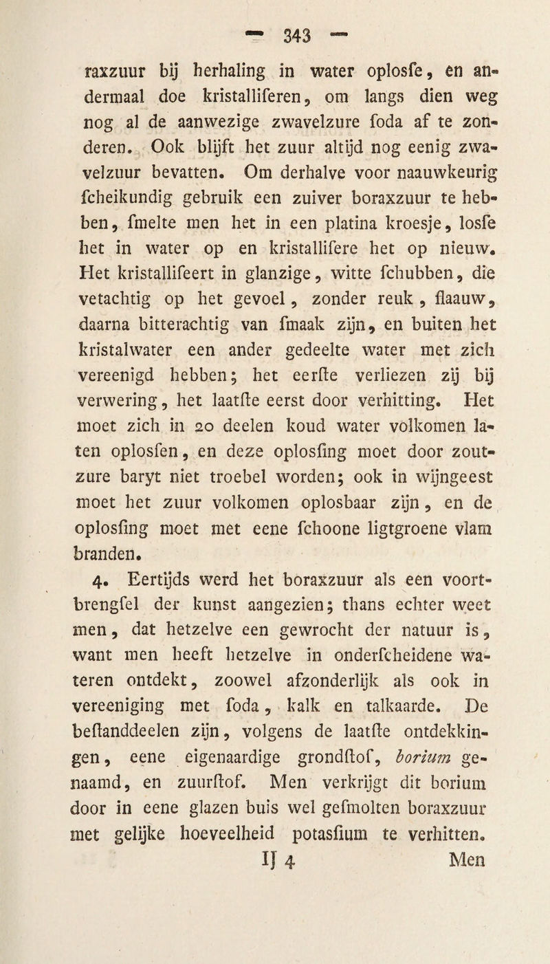 dermaal doe kristalliferen, om langs dien weg nog al de aanwezige zwavelzure foda af te zon¬ deren. Ook blijft het zuur altijd nog eenig zwa¬ velzuur bevatten. Om derhalve voor naauwkeurig fcheikundig gebruik een zuiver boraxzuur te heb¬ ben, fmelte men het in een platina kroesje, losfe het in water op en kristallifere het op nieuw. Het kristallifeert in glanzige, witte fchubben, die vetachtig op het gevoel, zonder reuk, flaauw, daarna bitterachtig van fmaak zijn, en buiten het kristalwater een ander gedeelte water met zich vereenigd hebben; het eerde verliezen zij bij verwering, het laatfte eerst door verhitting. Het moet zich in 20 deelen koud water volkomen la¬ ten oplosfen, en deze oplosfmg moet door zout¬ zure baryt niet troebel worden; ook in wijngeest moet het zuur volkomen oplosbaar zijn, en de oplosfmg moet met eene fchoone ligtgroene vlam branden. 4. Eertijds werd het boraxzuur als een voort* brengfel der kunst aangezien; thans echter weet men, dat hetzelve een gewrocht der natuur is, want men heeft hetzelve in onderfcheidene wa« teren ontdekt, zoowel afzonderlijk als ook in vereeniging met foda, kalk en talkaarde. De bedanddeelen zijn, volgens de laatfLe ontdekkin¬ gen , eene eigenaardige grondftof, borium ge¬ naamd, en zuurftof. Men verkrijgt dit borium door in eene glazen buis wel gefmolten boraxzuur met gelijke hoeveelheid potasfmm te verhitten. Ij 4 Men