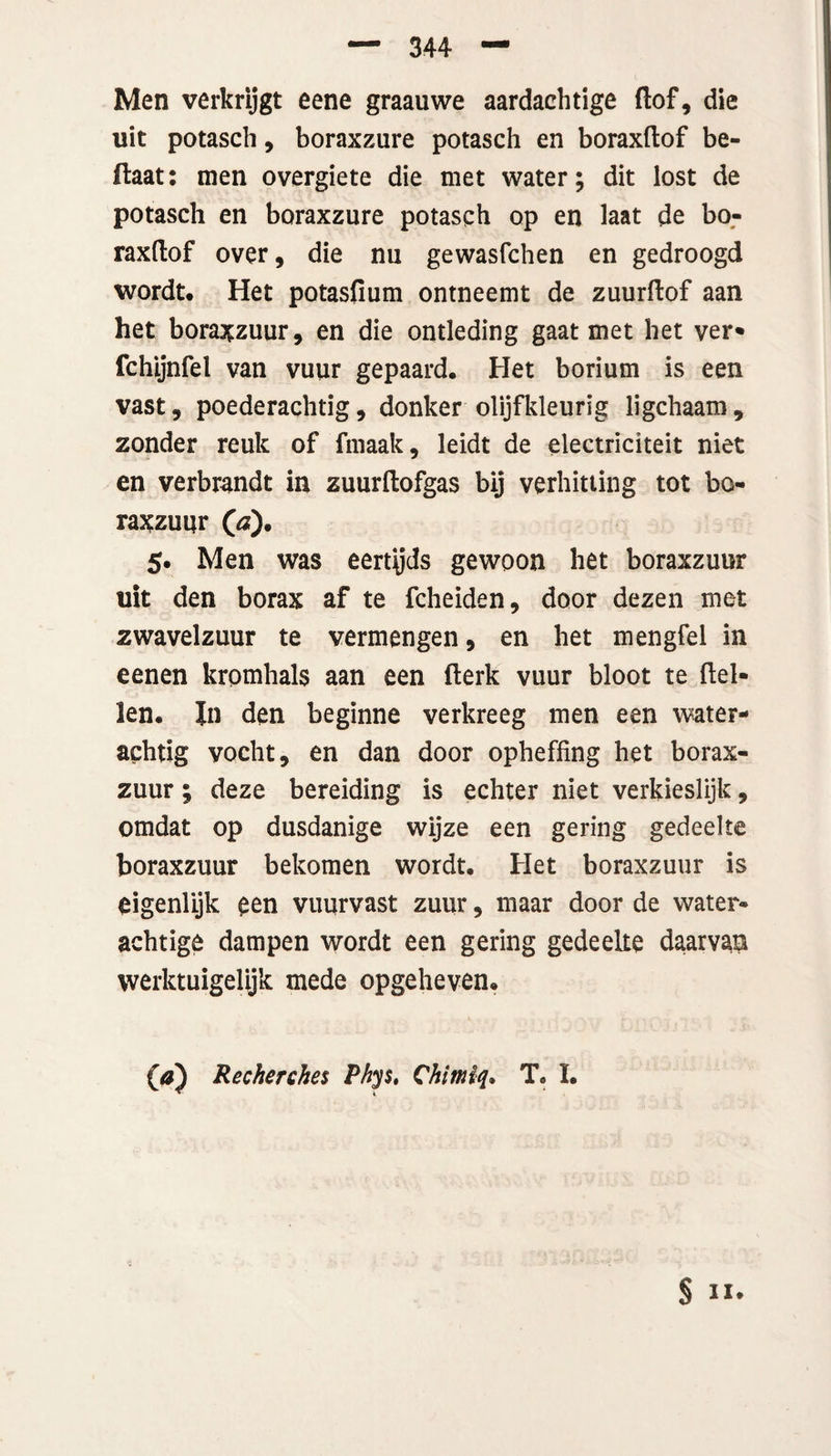Men verkrijgt eene graauwe aardaehtige (lof, die uit potasch, boraxzure potasch en boraxftof be- flaat: men overgiete die met water; dit lost de potasch en boraxzure potasch op en laat de bo¬ raxftof over, die nu gewasfchen en gedroogd wordt. Het potasfium ontneemt de zuurftof aan het boraxzuur, en die ontleding gaat met het ver» fchijnfel van vuur gepaard. Het borium is een vast, poederachtig, donker olijfkleurig ligchaam, zonder reuk of fmaak, leidt de electriciteit niet en verbrandt in zuurftofgas bij verhitting tot bo- raxzuur (\d). 5. Men was eertyds gewoon het boraxzuur uit den borax af te fcheiden, door dezen met zwavelzuur te vermengen, en het mengfel in eenen kromhals aan een (lerk vuur bloot te (lel¬ len. In den beginne verkreeg men een water- achtig vocht, en dan door opheffing het borax¬ zuur ; deze bereiding is echter niet verkieslijk, omdat op dusdanige wijze een gering gedeelte boraxzuur bekomen wordt. Het boraxzuur is eigenlijk een vuurvast zuur, maar door de water¬ achtige dampen wordt een gering gedeelte daarvan werktuigelijk mede opgeheven. 00 Recherches Phys, Chimiq. T. I.