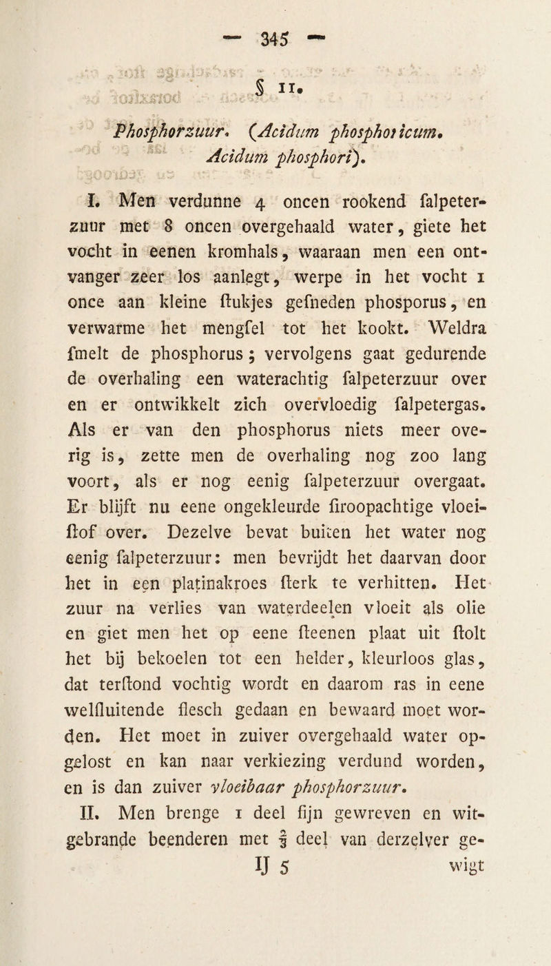 Phosphorzuur* (.Acidum phosphot icum• Acidum phosphori). L Men verdunne 4 oneen rookend falpeter¬ zuur met 8 oneen overgehaald water, giete het vocht in eenen kromhals, waaraan men een ont¬ vanger zeer los aanlegt, werpe in het vocht 1 once aan kleine ftukjes gefneden phosporus, en verwarme het mengfel tot het kookt. Weldra fmelt de phosphorus; vervolgens gaat gedurende de overhaling een waterachtig falpeterzuur over en er ontwikkelt zich overvloedig falpetergas. Als er van den phosphorus niets meer ove¬ rig is, zette men de overhaling nog zoo lang voort, als er nog eenig falpeterzuur overgaat. Er blijft nu eene ongekleurde firoopachtige vloei- jflof over. Dezelve bevat buiten het water nog eenig falpeterzuur: men bevrijdt het daarvan door het in een platinakroes (lerk te verhitten. Het zuur na verlies van waterdeelen vloeit als olie en giet men het op eene fteenen plaat uit ftolt het bij bekoelen tot een helder, kleurloos glas, dat terftond vochtig wordt en daarom ras in eene welfluitende flesch gedaan en bewaard moet wor¬ den. Het moet in zuiver overgehaald water op¬ gelost en kan naar verkiezing verdund worden, en is dan zuiver vloeibaar phosphorzuur. II. Men brenge 1 deel fijn gewreven en wit- gebrande beenderen met f deel van derzelver ge- IJ 5 wigt