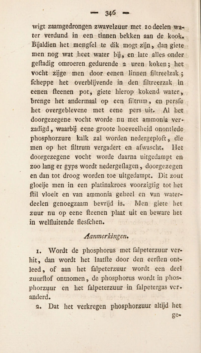 wigt zaamgedrongen zwavelzuur met iodeelen wa¬ ter verdund in een tinnen bekken aan de kook. Bijaldien het mengfel te dik mogt zijn, dan giete men nog wat heet water bij, en late alles onder gedadig omroeren gedurende 2 uren koken; het vocht zijge men door eenen linnen filtreelzak; fcheppe het overblijvende in den filtreerzak in eenen fteenen pot, giete hierop kokend water, brenge het andermaal op een filtnim, en persfe het overgeblevene met eene pers uit. Al het doorgezegene vocht worde nu met ammonia ver¬ zadigd, waarbij eene groote hoeveelheid onontlede phosphorzure kalk zal worden nedergeploft, die men op het filtrum vergadert en afwascht. Het doorgezegene vocht worde daarna uitgedampt en zoo lang er gyps wordt nedergeflagen, doorgezegen en dan tot droog worden toe uitgedampt. Dit zout gloeije men in een platinakroes voorzigtig tot het ftil vloeit en van ammonia geheel en van water- deelen genoegzaam bevrijd is. Men giete het zuur nu op eene fteenen plaat uit en beware het in welftuitende flesfchen. Aanmerkingen• 1. Wordt de phosphorus met falpeterzuur ver¬ hit, dan wordt het laatfte door den eerden ont¬ leed, of aan het falpeterzuur wordt een deel zuurdof ontnomen, de phosphorus wordt in phos- phorzpur en het falpeterzuur in falpetergas ver¬ anderd. 2. Dat het verkregen phosphorzuur altijd het go