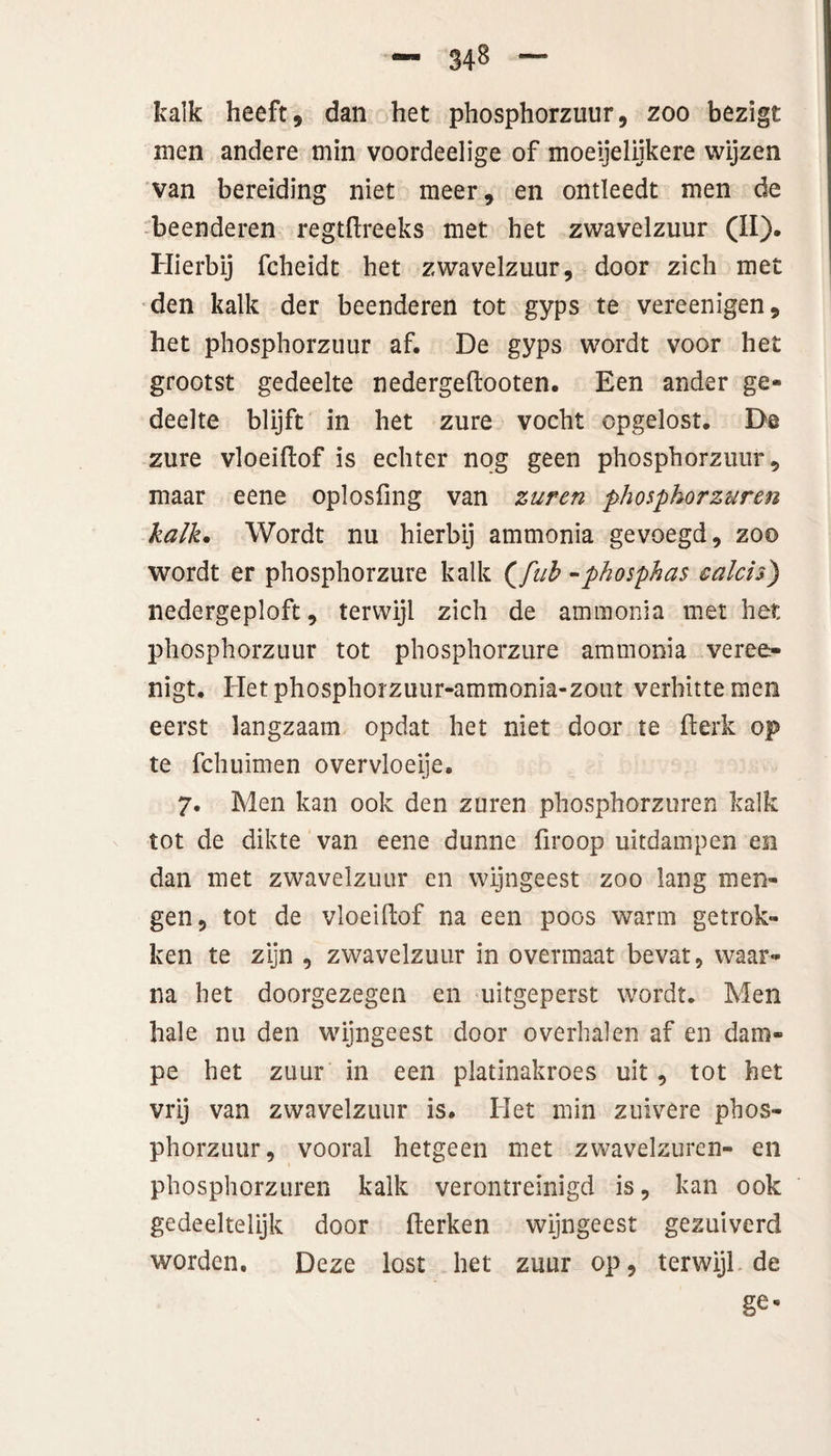 kalk heeft, dan het phosphorzuur, zoo bezigt men andere min voordeelige of moeijelijkere wijzen van bereiding niet meer, en ontleedt men de beenderen regtftreeks met het zwavelzuur (II). Hierbij fcheidt het zwavelzuur, door zich met den kalk der beenderen tot gyps te vereenigen, het phosphorzuur af. De gyps wordt voor het grootst gedeelte nedergeftooten. Een ander ge¬ deelte blijft in het zure vocht opgelost. De zure vloeïftof is echter nog geen phosphorzuur, maar eene oplosfing van zuren phosphorzuren kalk. Wordt nu hierbij ammonia gevoegd, zoo wordt er phosphorzure kalk {fuh -phosphas calcis) nedergeploft, terwijl zich de ammonia met het phosphorzuur tot phosphorzure ammonia veree- nigt. Hetphosphorzuur-ammonia-zout verhitte men eerst langzaam opdat het niet door te fterk op te fchuimen overvloeije. 7. Men kan ook den zuren phosphorzuren kalk tot de dikte van eene dunne firoop uitdampen en dan met zwavelzuur en wijngeest zoo lang men¬ gen, tot de vloeiftof na een poos warm getrok¬ ken te zijn , zwavelzuur in overmaat bevat, waar¬ na het doorgezegen en uitgeperst wordt. Men hale nu den wijngeest door overhalen af en dam- pe het zuur in een platinakroes uit, tot het vrij van zwavelzuur is. Het min zuivere phos¬ phorzuur, vooral hetgeen met zwavelzuren- en phosphorzuren kalk verontreinigd is, kan ook gedeeltelijk door fterken wijngeest gezuiverd worden. Deze lost het zuur op, terwijl de ge«