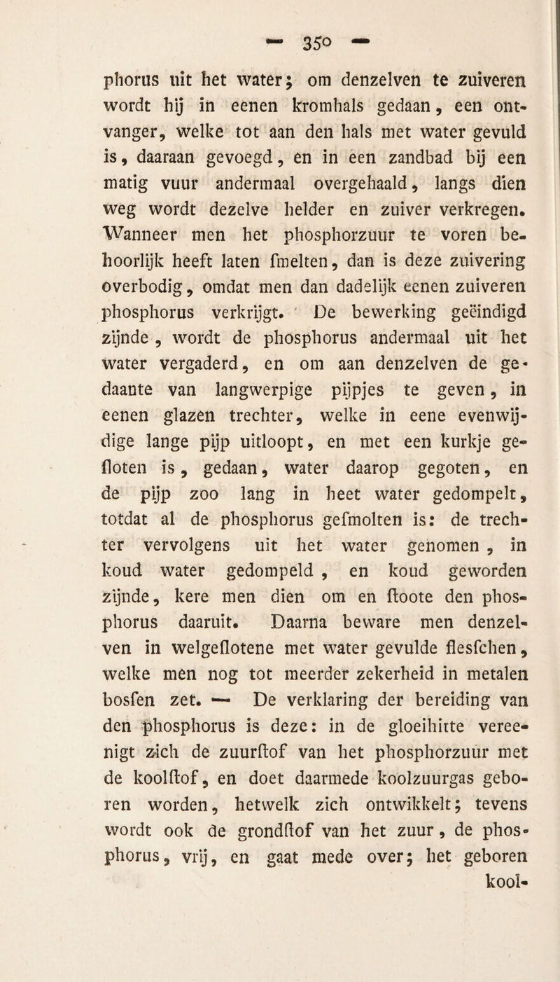 phorus uit het water; om denzelven te zuiveren wordt hij in eenen kromhals gedaan, een ont- vanger, welke tot aan den hals met water gevuld is, daaraan gevoegd, en in een zandbad bij een matig vuur andermaal overgehaald, langs dien weg wordt dezelve helder en zuiver verkregen* Wanneer men het phosphorzuur te voren be¬ hoorlijk heeft laten fmelten, dan is deze zuivering overbodig, omdat men dan dadelijk eenen zuiveren phosphorus verkrijgt. De bewerking geëindigd zijnde , wordt de phosphorus andermaal uit het water vergaderd, en om aan denzelven de ge¬ daante van langwerpige pijpjes te geven, in eenen glazen trechter, welke in eene evenwij¬ dige lange pijp uitloopt, en met een kurkje ge¬ floten is, gedaan, water daarop gegoten, en de pijp zoo lang in heet water gedompelt, totdat al de phosphorus gefmolten is: de trech¬ ter vervolgens uit het water genomen , in koud water gedompeld , en koud geworden zijnde, kere men dien om en ftoote den phos¬ phorus daaruit. Daarna beware men denzel¬ ven in welgeflotene met water gevulde flesfehen, welke men nog tot meerder zekerheid in metalen bosfen zet. — De verklaring der bereiding van den phosphorus is deze: in de gloeihitte veree- nigt zich de zuurftof van het phosphorzuur met de kool dof, en doet daarmede koolzuurgas gebo¬ ren worden, hetwelk zich ontwikkelt; tevens wordt ook de gronddof van het zuur, de phos¬ phorus, vrij, en gaat mede over; het geboren kool-