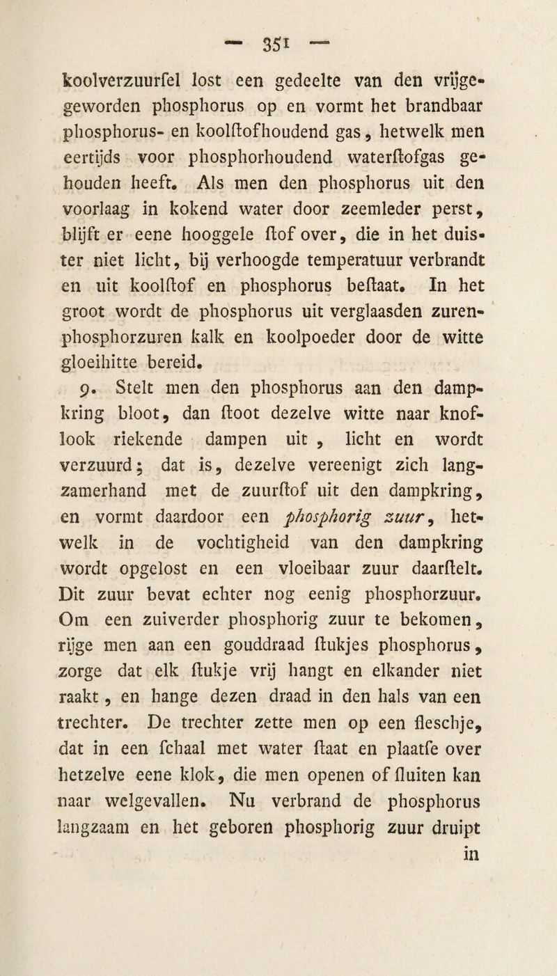 koolverzuurfel lost een gedeelte van den vrijge- geworden pliosphorus op en vormt het brandbaar phosphoriis- en koolflofhoudend gas, hetwelk men eertijds voor phosphorhoudend waterftofgas ge¬ houden heeft. Als men den pliosphorus uit den voorlaag in kokend water door zeemleder perst, blijft er eene hooggele flof over, die in het duis¬ ter niet licht, bij verhoogde temperatuur verbrandt en uit koolftof en pliosphorus beflaat. In het groot wordt de pliosphorus uit verglaasden zuren- phosphorzuren kalk en koolpoeder door de witte gloeihitte bereid. 9. Stelt men den pliosphorus aan den damp¬ kring bloot, dan floot dezelve witte naar knof¬ look riekende dampen uit , licht en wordt verzuurd: dat is, dezelve vereenigt zich lang¬ zamerhand met de zuurftof uit den dampkring, en vormt daardoor een phosphorig zuur, het¬ welk in de vochtigheid van den dampkring wordt opgelost en een vloeibaar zuur daarflelt. Dit zuur bevat echter nog eenig phosphorzuur. Om een zuiverder phosphorig zuur te bekomen, rijge men aan een gouddraad ftukjes pliosphorus, zorge dat elk flukje vrij hangt en elkander niet raakt, en hange dezen draad in den hals van een trechter. De trechter zette men op een fleschje, dat in een fchaal met water flaat en plaatfe over hetzelve eene klok, die men openen of fluiten kan naar welgevallen. Nu verbrand de phosphoriis langzaam en het geboren phosphorig zuur druipt m