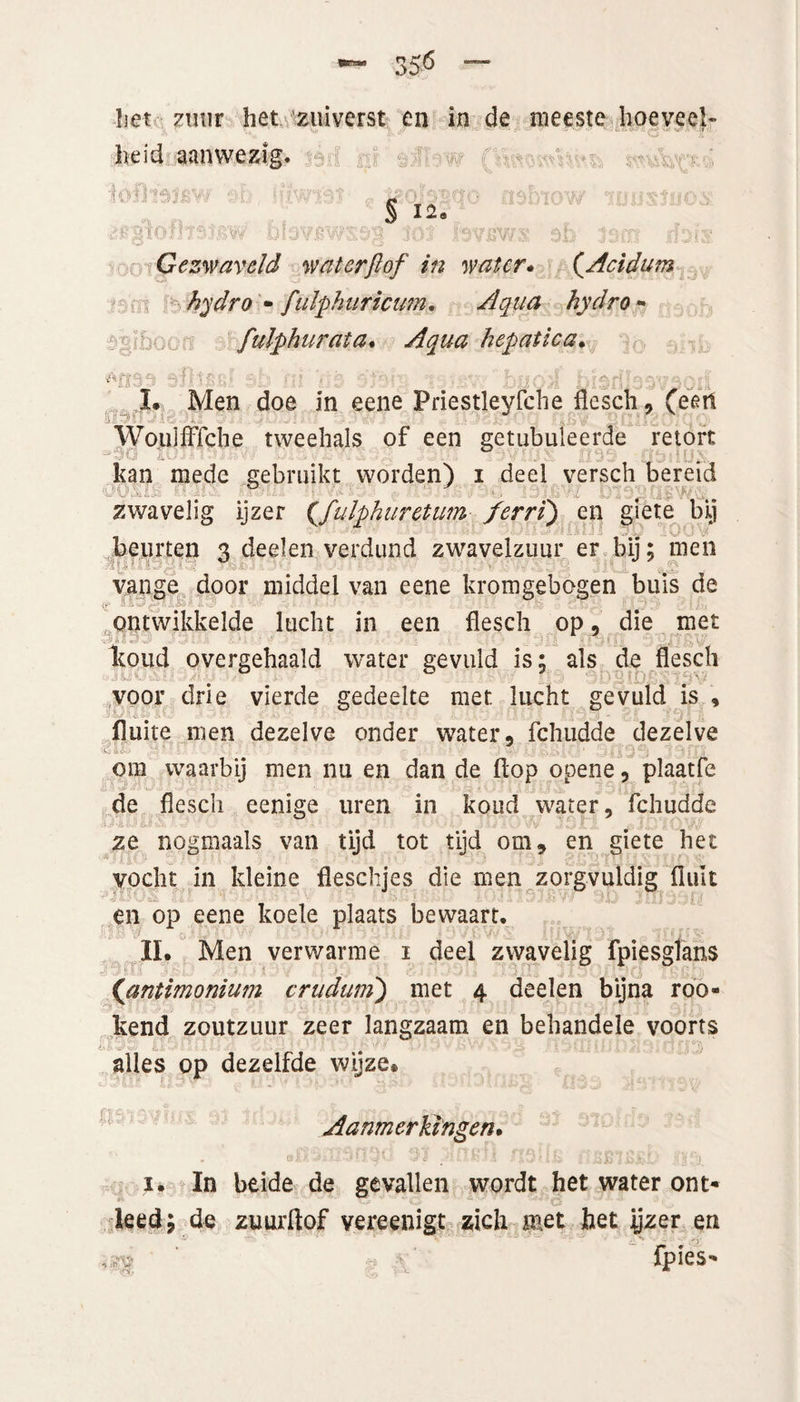 *“• 35^ ““ het zuur het zuiverst en in de meeste hoeveel¬ heid aanwezig. i2(fo nsinow ‘iwjsjüox § 12* ulavBWSög tot iavBws sb larri rfsis Gezwaveld wat erft of in water. (.Acidum hydro • fulpkuricum. Aqua hydro • fulpkurata. hepatica. L Men doe in eene Priestleyfche flesch, (een Woulfffche tweehals of een getubuleerde retort kan mede gebruikt worden) i deel versch bereid • *> zwavelig ijzer (,fulphuretum ferri) en giete bij beurten 3 deelen verdund zwavelzuur er bij; men vange door middel van eene kromgebogen buis de ontwikkelde lucht in een flesch op, die met Itoud overgehaald water gevuld is; ais de flesch voor drie vierde gedeelte met lucht gevuld is , fluite men dezelve onder water, fchudde dezelve c ij. om waarbij men nu en dan de flop opene , plaatfe de flesch eenige uren in koud water, fchudde • • ■ • ' ' 1 • • ■ TV l . •' f... ■ ze nogmaals van tijd tot tijd om, en giete het vocht in kleine fleschjes die men zorgvuldig fluit ! en op eene koele plaats bewaart. II. Men verwarme 1 deel zwavelig fpiesglans {antimonium crudum') met 4 deelen bijna roo- kend zoutzuur zeer langzaam en behandele voorts alles op dezelfde wijze* Aanmerkingen. 13(1^0 31 JiilKIl ffJ5B7i5j5£) KISl 1. In beide de gevallen wordt het water ont* leed; de zuurflof vereenigt zich met het jyzer en fpies-