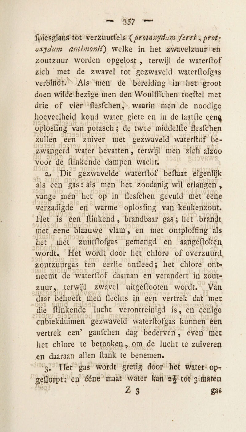 — 3 57 fpiesgians tot verztmrfels {protoxydum ferri , prot* oxydum antimomï) welke in het zwavelzuur en zoutzuur worden opgelost, terwijl de waterdof zich met de zwavel tot gezwaveld waterdofgas verbindt. Als men de bereiding in het groot doen wilde bezige men den Woulfffdien toedel met drie of vier flesfchen, waarin men de noodige hoeveelheid koud water giete en in de laatde eenf oplosfing van potasch; de twee middelde flesfchen zullen een zuiver met gezwaveld waterdof be- oididd ï-tf . * .•;[ zwangerd water bevatten, terwijl men zich alzoo voor de dinkende dampen wacht* jp?&amp; * ftft 'tnrfv 2. Dit gezwavelde waterdof bedaat eigenlijk als een gas: als men het zoodanig wil erlangen , vange men het op in flesfchen gevuld met eene verzadigde en warme oplosfing van keukenzout. Het is een dinkend, brandbaar gas; het brandt met eene blaauwe vlam, en met ontploffing als het met zuurdofgas gemengd en aangedoken wordt. Het wordt door het chlore of overzuurd zoutzuurgas ten eerde ontleed; het chlore ont¬ neemt de waterdof daaraan en verandert in zout¬ zuur, terwijl zwavel uitgedooten wordt. Van i i ' daar bdioeft men fledits in een vertrek dat met ■ ■ . die dinkende lucht verontreinigd is, en eenige cubiekduimen gezwaveld waterdofgas kunnen een vertrek een’ ganfchen dag bederven, even met het chlore te berooken, om de lucht te zuiveren en daaraan allen dank te benemen. '3. Het gas wordt gretig door het water op? geflorpt: en ééne maat water kan 2% tot 3 maten