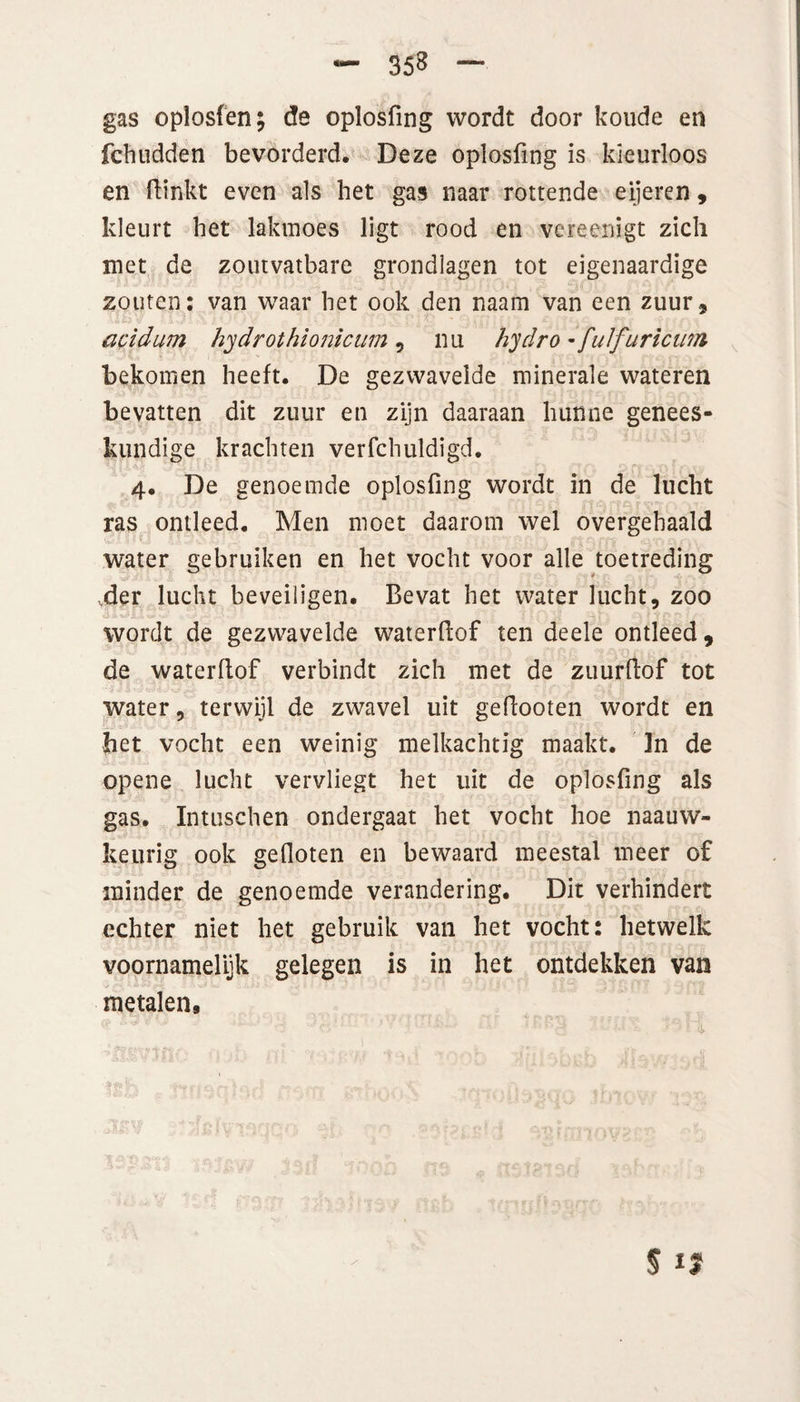 gas oplosfen; de oplosfing wordt door koude en fchudden bevorderd. Deze oplosfing is kleurloos en fiinkt even als het gas naar rottende eijeren, kleurt het lakmoes ligt rood en vcreenigt zich met de zoutvatbare grondlagen tot eigenaardige zouten: van waar het ook den naam van een zuur, acidum hydrothionicum , nu hydro - fuifuricum bekomen heeft. De gezwavelde minerale wateren bevatten dit zuur en zijn daaraan hunne genees¬ kundige krachten verfchuldigd. 4. De genoemde oplosfing wordt in de lucht ras ontleed. Men moet daarom wel overgehaald water gebruiken en het vocht voor alle toetreding ,der lucht beveiligen. Bevat het water lucht, zoo wordt de gezwavelde waterfiof ten deele ontleed, de waterfiof verbindt zich met de zuurfiof tot water, terwijl de zwavel uit gefiooten wordt en bet vocht een weinig melkachtig maakt. In de opene lucht vervliegt het uit de oplosfing als gas. Intuschen ondergaat het vocht hoe naauw- keurig ook gefloten en bewaard meestal meer of minder de genoemde verandering. Dit verhindert echter niet het gebruik van het vocht: hetwelk voornamelijk gelegen is in het ontdekken van metalen. $ 1?