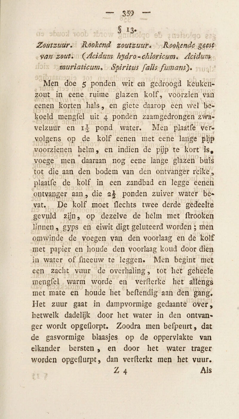 Zoutzuur. Plooiend zoutzuur. Rookcnde geest van zout. (Acidum hydro - chloricum. Acidum muriaticum» Spiritus falis fumans). Men doe 5 ponden wit en gedroogd keuken- # 41J£Jq X £ m* iiw r” J*J *0 /*f ft 4f| A ip zout in eene ruime glazen kolf, voorzien van •: ' eenen korten hals, en giete daarop een wel be« liil - koeld mengfel uit 4 ponden zaamgedrongen zwa¬ velzuur en ij pond water. Men pjaatfe ver® volgens op de kolf eenen met eene lange pijp iiiAkti 90 m 30 IQ\ voorzienen helm, en indien de pijp te kort is* * voege men daaraan nog eene lange glazen buis tot die aan den bodem van den ontvanger reike , plaatfe de kolf in een zandbad en legge eenen fp k/ ! ^ Z v* ontvanger aan, die 2 J ponden zuiver water be¬ vat. De kolf moet Hechts twee derde gedeelte gevuld zijn, op dezelve de helm met flrooken linnen, gyps en eiwit digt geluteerd worden ; men om winde de voegen van den voorlaag en de kolf met papier en houde den voorlaag koud door dien in water of fneeuw te leggen. Men begint met een zacht vuur de overhaling, tot het geheele mengfel warm worde en verderke het allengs met mate en houde het beftendig aan den gang. Het zuur gaat in dampvormige gedaante over, hetwelk dadelijk door het water in den ontvan¬ ger wordt opgeflorpt. Zoodra men befpeurt, dat de gasvormige blaasjes op de oppervlakte van elkander bersten , en door het water trager v/orden opgeflurpt, dan verderkt men het vuur.