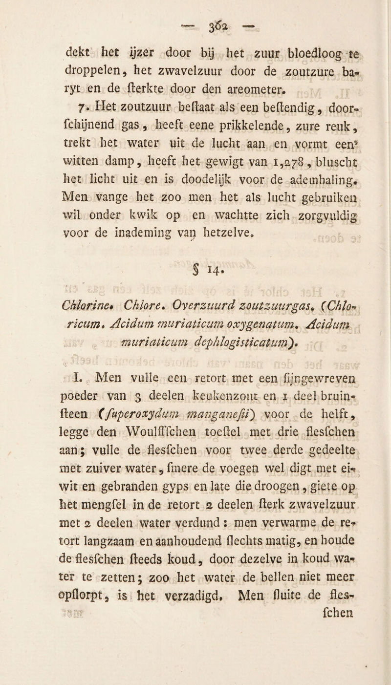 dekt het ijzer door bij het zuur bloedloog te droppelen, het zwavelzuur door de zoutzure ba» ryt en de flerkte door den areometer. 7- Het zoutzuur bellaar als een beflendig, door- fchijnend gas , heeft eene prikkelende, zure reuk, trekt het water uit de lucht aan en vormt een’ witten damp, heeft het gewigt van 1,278, bluscht het licht uit en is doodelijk voor de ademhaling. Men vange het zoo men het als lucht gebruiken wil onder kwik op en wachtte zich zorgvuldig voor de inademing van hetzelve. § 14» Chhrinc» Chlore. Over zuur d zoutzuur gas. (Chlo- ricum» Acidum muriaticum oxygenatum. Acidum muriaticum dephlogisticatum'), I. Men vuile een retort met een fijngewreven poeder van 3 deden keukenzout en 1 deel bruin* (leen (faperoxydum manganefi'i) voor de helft, legge den WoulfFfchen toeftel met drie flesfchen aan; vuile de flesfchen voor twee derde gedeelte met zuiver water, fmere de voegen wel digt met ei* wit en gebranden gyps en late die droogen, giete op het mengfel in de retort 2 deelen fterk zwavelzuur met 2 deelen water verdund : men verwarme de re* tort langzaam en aanhoudend Hechts matig, en houde de flesfchen fteeds koud, door dezelve in koud wa¬ ter te zetten; zoo het water de bellen niet meer opflorpt, is het verzadigd. Men fluite de fles- leliën