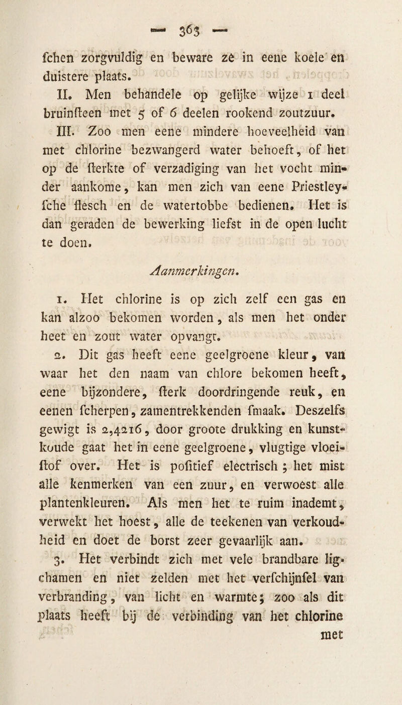 fchen zorgvuldig en beware zè in eene koele en duistere plaats, IL Men behandele op gelijke wijze i deel bruinfleen met 5 of 6 deelen rookerid zoutzuur. III. Zoo men eene mindere hoeveelheid van met chlorine bezwangerd water behoeft, of het op de fterkte of verzadiging van het vocht min¬ der aankome, kan men zich van eene Priestley- fche flesch en de watertobbe bedienen. Het is dan geraden de bewerking liefst in de open lucht te doen. Aanmerkingen. 1. Het chlorine is op zich zelf een gas en kan alzoo bekomen worden, als men het onder heet en zout water opvangt. 2. Dit gas heeft eene geelgroene kleur, van waar het den naam van chlore bekomen heeft, eene bijzondere, (lerk doordringende reuk, en eenen fcherpen, zamentrekkenden fmaak. Deszelfs gewigt is 2,4216, door groote drukking en kunst- koude gaat het in eene geelgroene, vlugtige vloei- ftof over. Het is pofitief electrisch ; het mist alle kenmerken van een zuur, en verwoest alle plantenkleuren. Als men het te ruim inademt, verwekt het hoest, alle de teeltenen van verkoud¬ heid en doet de borst zeer gevaarlijk aan. 3. Plet verbindt zich met vele brandbare lig* chamen en niet zelden met het verfchijnfel van verbranding, van licht en warmte; zoo als dit plaats heeft bij de verbinding van het chlorine met