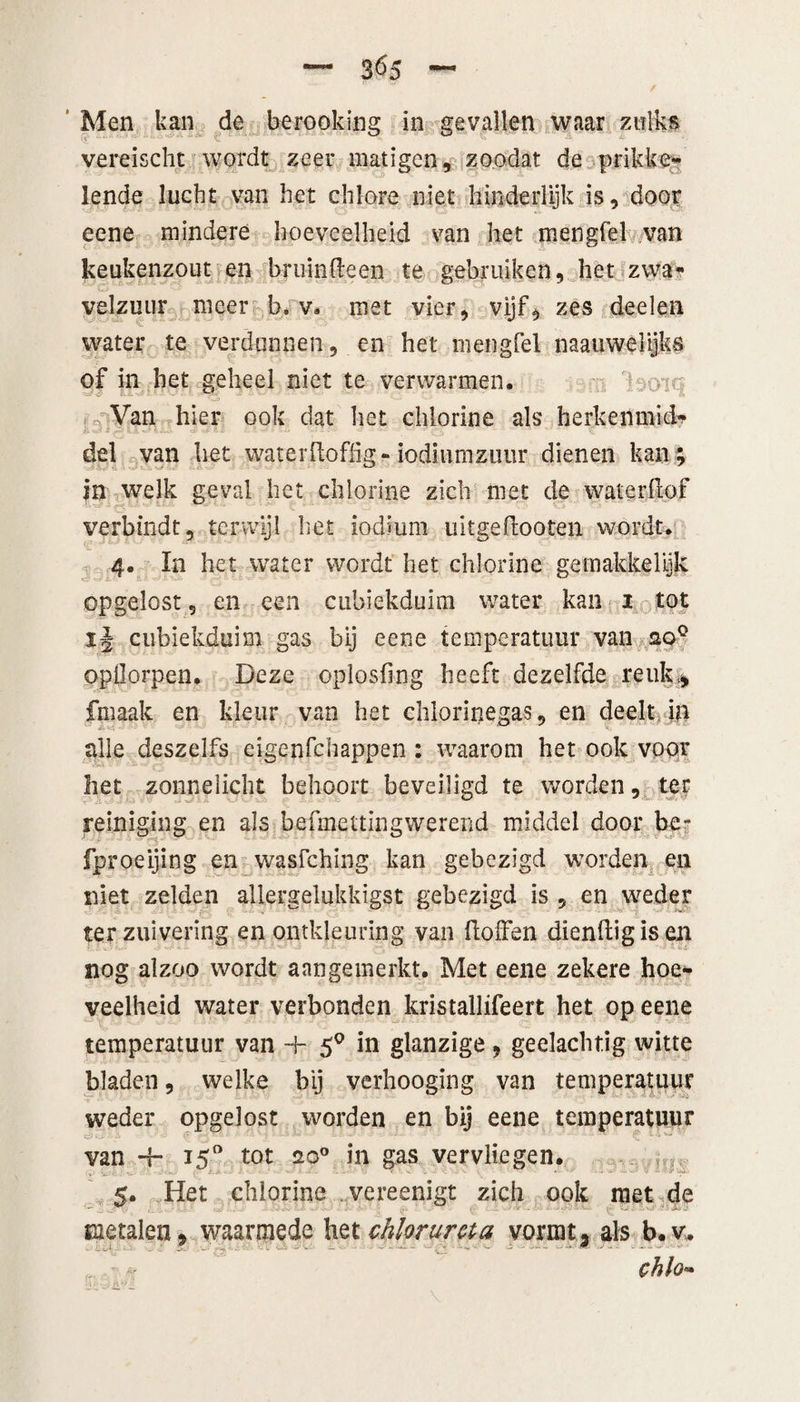 3^5 Men kan de berooking in gevallen waar zulks vereischt wordt zeer matigen, zoodat de prikke¬ lende lucht van het chlore niet hinderlijk is, door eene mindere hoeveelheid van het mengfel van keukenzout en bruindeen te gebruiken, het zwa¬ velzuur meer b. v. met vier, vijf, zes deelen water te verdunnen, en het mengfel naauwelijks of in het geheel niet te verwarmen. Van hier ook dat het chiorine als herkenmid- del van het waterdoffig- iodiumzuur dienen kan; in welk geval het chiorine zich met de waterdof verbindt, terwijl het iodiurn uitgedooten wordt. 4. In het water wordt het chiorine ge makke lijk opgelost 9 en een cubiekduim water kan 1 tot ij cubiekduim gas bij eene temperatuur van 20° opüorpen. Deze oplosfing heeft dezelfde reuk., fmaak en kleur van het chlorinegas, en deelt in alle deszelfs eigenfehappen : waarom het ook voor liet zonnelicht behoort beveiligd te worden, ter reiniging en als befmettingwereiid middel door be- fproeijing en wasfehing kan gebezigd worden en niet zelden allergelukkigst gebezigd is , en weder ter zuivering en ontkleuring van doffen diendigis en nog alzoo wordt aangemerkt. Met eene zekere hoe¬ veelheid water verbonden kristallifeert het op eene temperatuur van + 50 in glanzige, gedachtig witte bladen, welke bij verhooging van temperatuur weder opgelost worden en bij eene temperatuur van -f- 150 tot 20° in gas vervliegen. 5. Het chiorine vereenigt zich ook met de rx metalen, waarmede het chloruma vormt, als b.v. chlo-