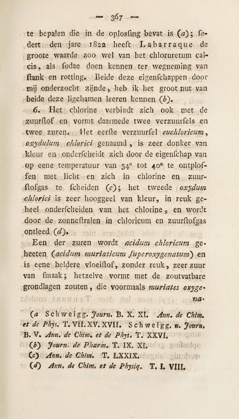 te bepalen die in de oplosfing bevat is (#); fe- dert den jare 1822 beeft Labarraque de groote waarde zoo wel van bet cbloruretum cal- cis, als fodae doen kennen ter wegneming van flank en rotting. Beide deze eigenfcbappen door tnij onderzocht zijnde , heb ik het groot nut van beide deze ligchamen leeren kennen (£). 6. Het chlorine verbindt zich ook met de zuurRof en vormt daarmede twee verzuurfels en twee zuren. Het eer Re verzuur fel euchloricum, oxydulum chloriet genaamd , is zeer donker van kleur en onderfcheidt zich door de eigenfchap van op eene temperatuur van 340 tot 40° te ontplof¬ fen met licht en zich in chlorine en zuur- Hofgas te fcheiden (c); het tweede oxydum chlorici is zeer hooggeel van kleur, in reuk ge¬ heel onderfcheiden van het chlorine 5 en wordt door de zonncRralen in chloncum en zuurRofgas ontleed (d)• Een der zuren wordt acidum chloricum ge- heeten (<acidum muriaticum fuperoxygenatum) en is eene heldere vloeiRof, zonder reuk, zeer zuur van fmaak; hetzelve vormt met de zoutvatbare grondlagen zouten, die voormaals muriaics oxyge¬ na• o Sch weigg. Journ. B. X. XI. Jnn. de Chirn. et de Pkys. T. VIL XV. XVII. S c h’ w e i gg. n. Journ, B. V. dnn. de Chirn. et de Phys. T. XXVI. (bj Journ. de Pharm. T. IX» XL l p CO Arm. de Chirn. T. LXXIX. ' 00 Arn, de Chim, et de Physiq. T. I. VIII.