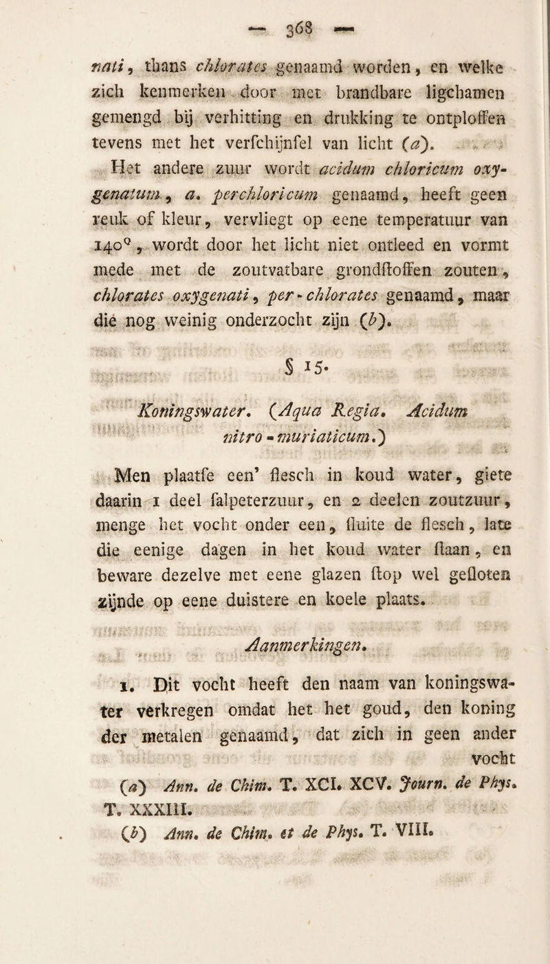 3ÖS fiati, thans chlorates genaamd worden, en welke zich kenmerken door met brandbare ligchamen gemengd bij verhitting en drukking te ontploffen tevens met het verfchijnfel van licht (a). Het andere zuur wordt acidum chloricum oxy- gcnaium, a. per chloricum genaamd, heeft geen reuk of kleur, vervliegt op eene temperatuur van 140°, wordt door het licht niet ontleed en vormt mede met de zoutvatbare grondftoffen zouten, chlorates oxygeiiati, per-chlorates genaamd, maar die nog weinig onderzocht zijn (£). § I5* ■ tv-' ï r* Koningswater, (Aqua Regia• Acidum nitro - muriaticum.) Men plaatfe een’ flesch in koud water, giete daarin 1 deel falpeterzuur, en 2 deelen zoutzuur, menge het vocht onder een, fluite de flesch, late die eenige dagen in het koud water fiaan, en beware dezelve met eene glazen (top wel gefloten zijnde op eene duistere en koele plaats. Ufri:1' n:- T: % l •*? • Aanmerkingen, 1. Dlit vocht heeft den naam van koningswa¬ ter verkregen omdat het het goud, den koning der metalen genaamd, dat zich in geen ander vocht O) Ann. de Chim, T. XCI. XCV. Journ. de Phys, T. XXXllI. (£) Ann, de Qhim, et de Phys• T. VUL