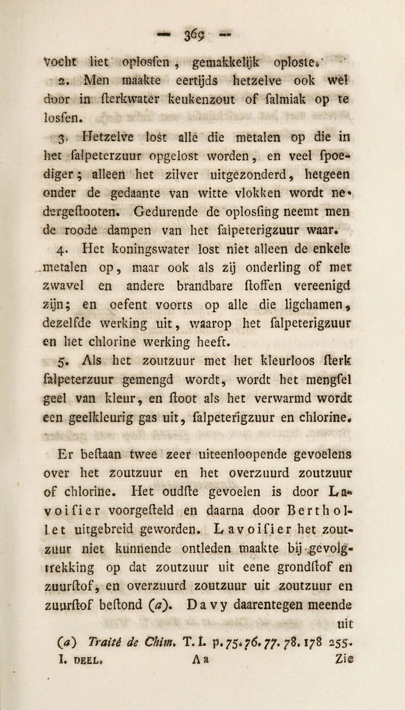 Vocht liet oplosfen , gemakkelijk oplosten 2. Men maakte eertijds hetzelve ook wél door in flerkwater keukenzout of falmiak op te losfen. 3» Hetzelve lost allé die metalen op die in het falpeterzuur opgelost worden , en veel fpoe- diger; alleen het zilver uitgezonderd , hetgeen onder de gedaante van witte vlokken wordt ne« dergeflooten. Gedurende de oplosfing neemt men de roode dampen van het faipeterigzuur waar. 4. Het koningswater lost niet alleen de enkele .metalen op, maar ook als zij onderling of met zwavel en andere brandbare floffen vereenigd zijn; en oefent voorts op alle die ligchamen, dezelfde werking uit, waarop het faipeterigzuur en het chlorine werking heeft. 5. Als het zoutzuur met het kleurloos flerk falpeterzuur gemengd wordt, wordt het mengfel geel van kleur, en floot als het verwarmd wordt een geelkleurig gas uit, faipeterigzuur en chlorine* Er betlaan twee zeer uiteenloopende gevoelens over het zoutzuur en het overzuurd zoutzuur of chlorine. Het oudlte gevoelen is door La* v o i f i e r voorgefield en daarna door B e r t h o 1- let uitgebreid geworden. Lavoifier het zout* zuur niet kunnende ontleden maakte bij gevolg¬ trekking op dat zoutzuur uit eene grondflof en zuurflof, en overzuurd zoutzuur uit zoutzuur en zuurflof beftond (#). Davy daarentegen meende uit O) Traité de Chitn. T.t. p. 75*76.77. 78. 178 255. I. deel» Aa Ziê