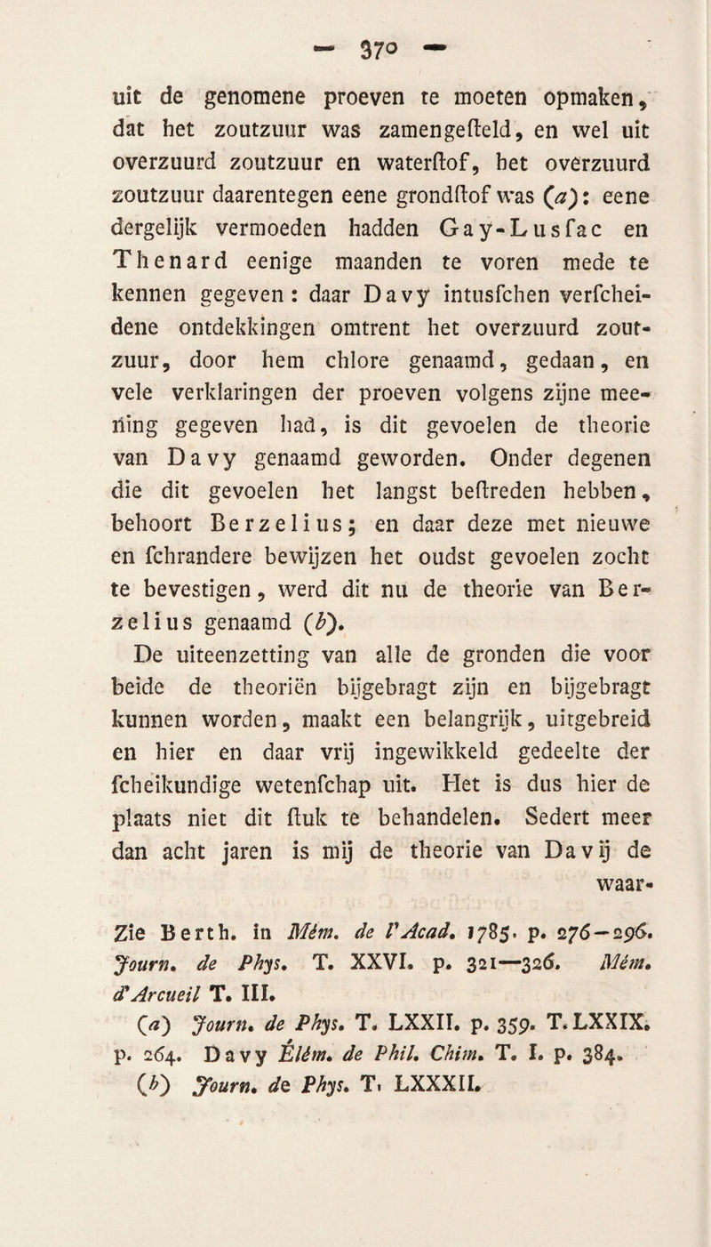 37° uit de genomene proeven te moeten opmaken, dat het zoutzuur was zamengefteld, en wel uit overzuurd zoutzuur en waterftof, het overzuurd zoutzuur daarentegen eene grondftof was (a): eene dergelijk vermoeden hadden Gay-Lusfac en Thenard eenige maanden te voren mede te kennen gegeven: daar Davy intusfchen verfchei- dene ontdekkingen omtrent het overzuurd zout¬ zuur, door hem chlore genaamd, gedaan, en vele verklaringen der proeven volgens zijne mee- ïiing gegeven had, is dit gevoelen de theorie van Davy genaamd geworden. Onder degenen die dit gevoelen het langst beftreden hebben, behoort Berzelius; en daar deze met nieuwe en fchrandere bewijzen het oudst gevoelen zocht te bevestigen, werd dit nu de theorie van Ber- zelius genaamd ($). De uiteenzetting van alle de gronden die voor beide de theoriën bijgebragt zijn en bijgebragt kunnen worden, maakt een belangrijk, uitgebreid en hier en daar vrij ingewikkeld gedeelte der fcheikundige wetenfchap uit. Het is dus hier de plaats niet dit Buk te behandelen. Sedert meer dan acht jaren is mij de theorie van Davij de waar- Zie Berth. in Mém, de VAcad, 1785. p. 276 — 296. Journ, de Phys, T. XXVI. p. 321-—32Ó. Mém, d'Arcueil T. III. Qa) Journ, de Phys, T. LXXII. p. 359. T. LXXIX. p. 264. Davy Élém, de Phil. Chim, T. I. p. 384. (£) Journ, do. Phys, T. LXXXIL