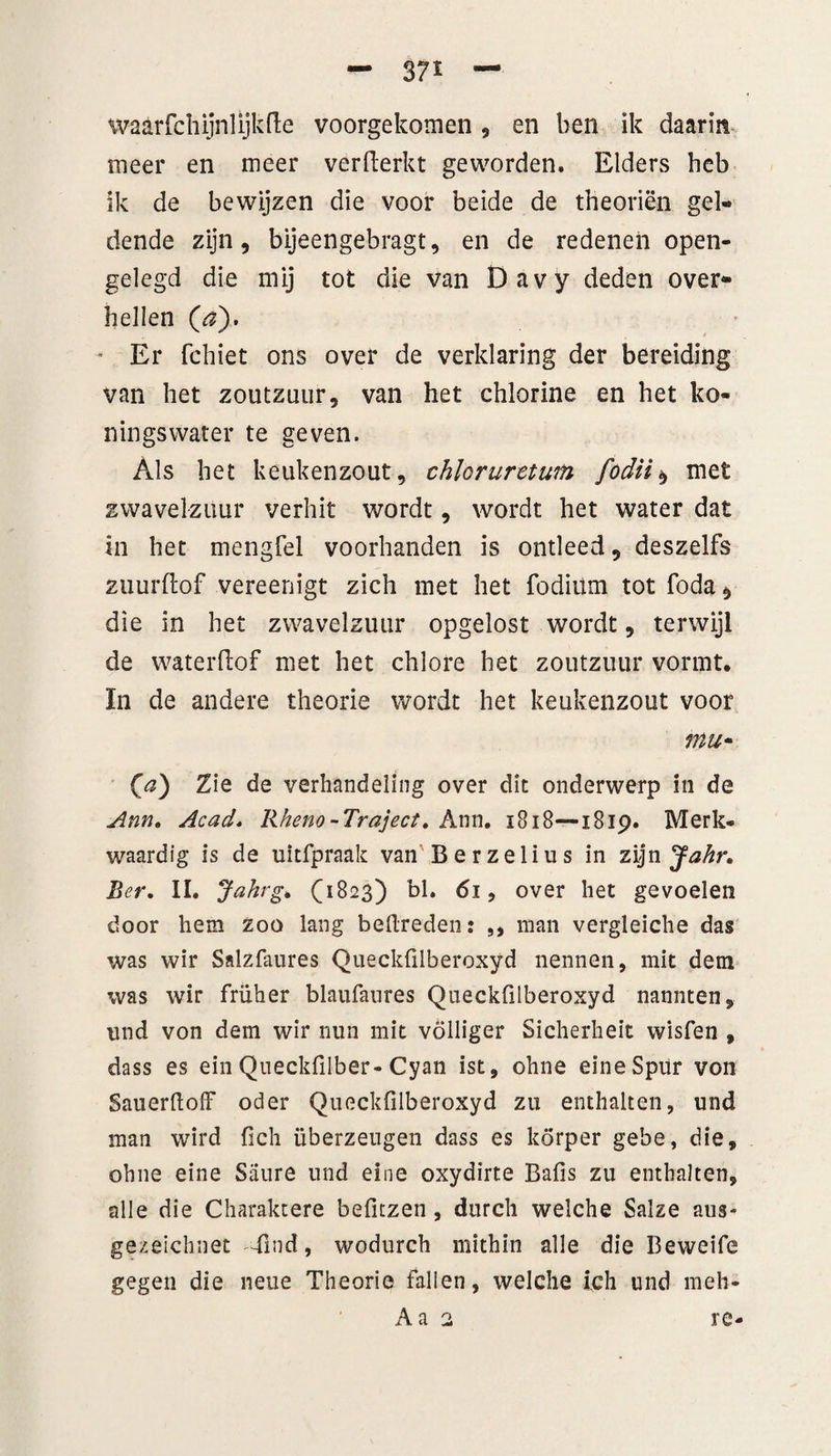 - 37* — waar fch ijnl ijk de voorgekomen , en ben ik daarin meer en meer verfterkt geworden. Elders heb ik de bewijzen die voor beide de theoriën gel¬ dende zijn, bijeengebragt, en de redenen open¬ gelegd die mij tot die van Davy deden over¬ hellen (aj. Er fchiet ons over de verklaring der bereiding van het zoutzuur, van het chlorine en het ko¬ ningswater te geven. Als het keukenzout, chloruretwn fodii$ met zwavelzuur verhit wordt, wordt het water dat in het mengfel voorhanden is ontleed, deszelfs zuurftof vereenigt zich met het fodiüm tot foda, die in het zwavelzuur opgelost wordt, terwijl de waterlïof met het chlore het zoutzuur vormt, ïn de andere theorie wordt het keukenzout voor mu- (a) Zie de verhandeling over dit onderwerp in de Ann. Acad. Rheno-Traject. Ann. 1818—i8ip. Merk¬ waardig is de uitfpraak van Berzelius in zijn Jahr. Ber. II. Jahrg. (1823) bl. 61, over het gevoelen door hem zoo lang bedreden: ,, man vergleiche das was wir Salzfaures Queckülberoxyd nennen, mit dem was wir früher blaufatires Queckfilberoxyd nannten, nnd von dem wir nun mit völliger Sicherheit wisfen , dass es ein Queckfilber-Cyan ist, ohne eineSpür von Sauerdoff oder Queckfilberoxyd zu enthalten, und man wird fich überzeugen dass es korper gebe, die, ohne eine Saure und elne oxydirte Bafis zu enthalten, alle die Charaktere befuzen, durch welche Salze aus- gezeichnet Tmd, wodurch mithin alle die Beweife gegen die neue Theorie falien, welche ich und meh- Aa 2 re-