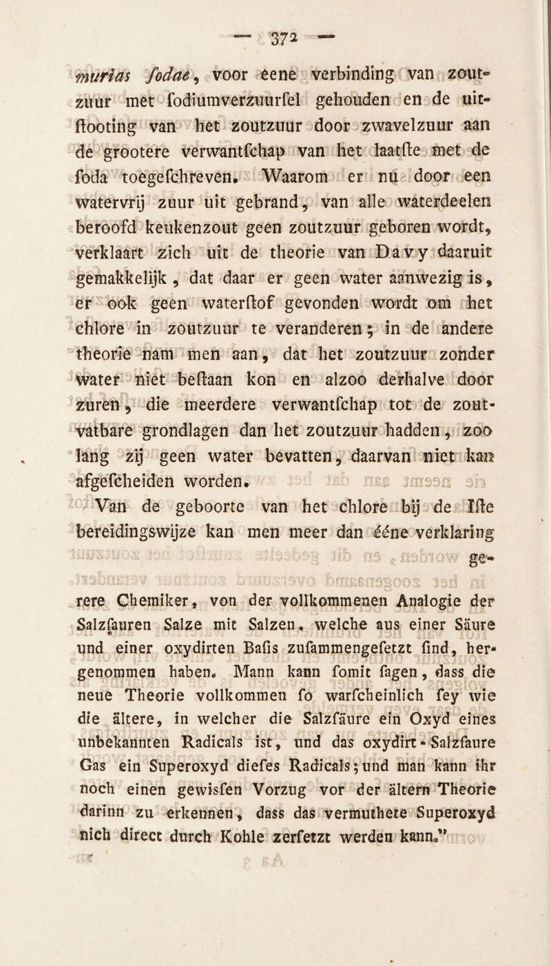 murias fodae, voor êene verbinding van zout¬ zuur met fodiumverzuurfel gehouden en de uit- ftooting van het zoutzuur door zwavelzuur aan de grootere verwantfchap van het laat (te met de foda toegefchreven. Waarom er nu door een watervrij zuur uit gebrand, van alle waterdeelen beroofd keukenzout geen zoutzuur geboren wordt, verklaart zich uit de theorie van Davy daaruit gemakkelijk, dat daar er geen water aanwezig is, er ook geen waterftof gevonden wordt om het chlore in zoutzuur te veranderen; in de andere theorie nam men aan, dat het zoutzuur zonder water niet beftaan kon en alzoo derhalve door zuren, die meerdere verwantfchap tot de zout- vatbare grondlagen dan het zoutzuur hadden, zoo lang zij geen water bevatten, daarvan niet kan afgefcheidcn worden, ■'* Van de geboorte van het chlore bij de ïfte bereidingswijze kan men meer dan ééne verklaring ge- tere Chemiker, von der vollkommenen Analogie der Salzfauren Salze mit Salzen. welche aus einer Saure 1 • -■•••!: -v '• : Li AK3 im Suil und einer oxydirten Bafis zufammengefetzt find, her- genommen haben, Mann kann fomit fagen, dass die neué Theorie vollkommen fo warfcheinlich fey wie die altere, in welcher die Salzfaure ein Oxyd eines unbekannten Radicals ist, und das oxydirt- Salzfaure Gas ein Superoxyd diefes Radicals;und man kann ihr noch eïnen gewisfen Vorzug vor der altern Theorie darinn zu erkennen, dass das vermuthere Superoxyd nich direct durch Kohle zerfetzt werden kann«”