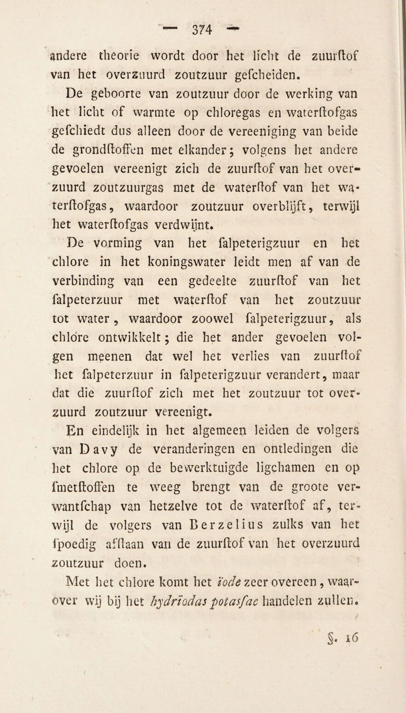 andere theorie wordt door het licht de zuur (lof van het overzuurd zoutzuur gefcheiden. De geboorte van zoutzuur door de werking van het licht of warmte op chloregas en waterdofgas gefchiedt dus alleen door de vereeniging van beide de gronddoffen met elkander; volgens het andere gevoelen vereenigt zich de zuurflof van het over¬ zuurd zoutzuurgas met de waterdof van het wa¬ terdofgas, waardoor zoutzuur overblijft, terwijl het waterdofgas verdwijnt. De vorming van het falpeterigzuur en het chlore in het koningswater leidt men af van de verbinding van een gedeelte zuurflof van het falpeterzuur met waterdof van het zoutzuur tot water, waardoor zoowel falpeterigzuur, als chlore ontwikkelt; die het ander gevoelen vol¬ gen meenen dat wel het verlies van zuurdof het falpeterzuur in falpeterigzuur verandert, maar dat die zuurdof zich met het zoutzuur tot over¬ zuurd zoutzuur vereenigt. En eindelijk in het algemeen leiden de volgers van Davy de veranderingen en ontledingen die het chlore op de bewerktuigde ligchamen en op fmetftoffen te weeg brengt van de groote ver- wantfchap van hetzelve tot de waterdof af, ter¬ wijl de volgers van Berzelius zulks van het fpoedig afdaan van de zuurdof van het overzuurd zoutzuur doen. Met het chlore komt het ïode zeer overeen , waar¬ over wij bij het hydrïadaspotasfac handelen zullen.