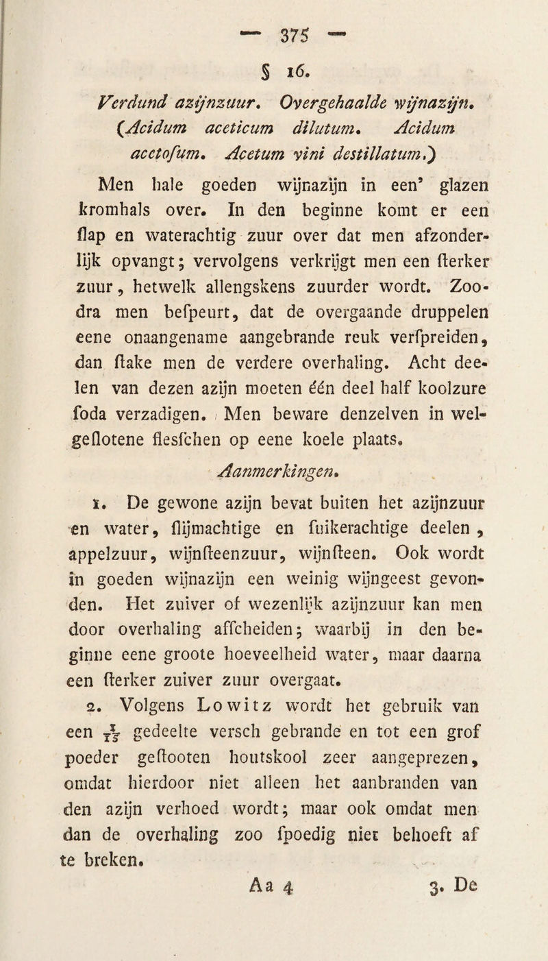 § i6. Verdund azijnzuur. Overgehaalde wijnazijn. (.Acidum aceticum dilutum• Acidum acctofum. Acetum vèni destillatum*) Men liale goeden wijnazijn in een9 glazen kromhals over. In den beginne komt er een flap en waterachtig zuur over dat men afzonder¬ lijk opvangt; vervolgens verkrijgt men een fterker zuur, hetwelk allengskens zuurder wordt. Zoo- dra men befpeurt, dat de overgaande druppelen eene onaangename aangebrande reuk verfpreiden, dan flake men de verdere overhaling. Acht dee- len van dezen azijn moeten één deel half koolzure foda verzadigen. / Men beware denzelven in wel» geflotene flesfchen op eene koele plaats. Aanmerkingen. ï. De gewone azijn bevat buiten het azijnzuur en water, flijmachtige en fuikerachtige deelen , appelzuur, wijnfteenzuur, wijnfteen. Ook wordt in goeden wijnazijn een weinig wijngeest gevon¬ den. Het zuiver of wezenlijk azijnzuur kan men door overhaling affcheiden; waarbij in den be¬ ginne eene groote hoeveelheid water, maar daarna een fterker zuiver zuur overgaat. 2. Volgens Lowitz wordt het gebruik van een gedeelte versch gebrande en tot een grof poeder geftooten houtskool zeer aangeprezen, omdat hierdoor niet alleen het aanbranden van den azijn verhoed wordt; maar ook omdat men dan de overhaling zoo fpoedig niet behoeft af te breken.