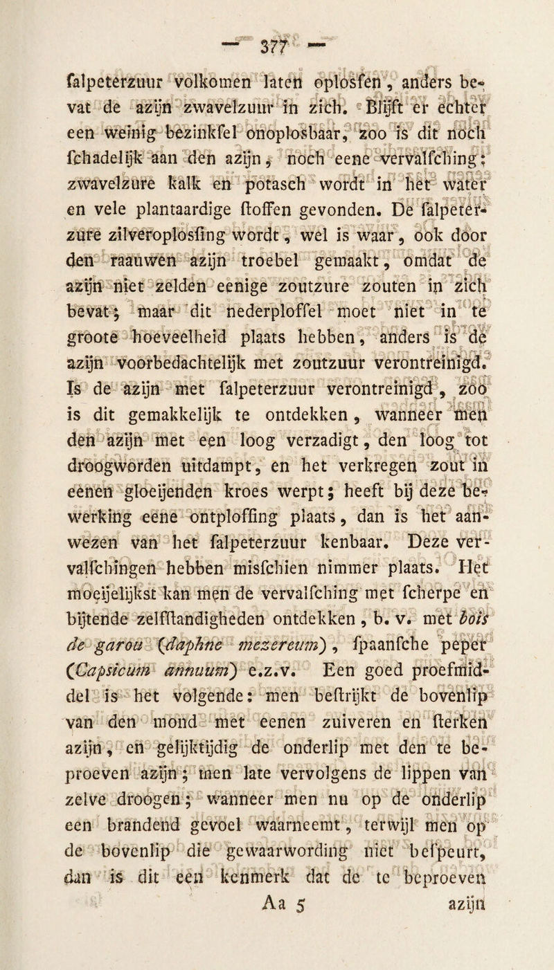 falpeterzuur volkomen laten oplosfen, anders be¬ vat de azijn zwavelzuur in zich. er echter een weinig bezinkfel onoplosbaar, zoo is dit noch fchadelijk aan den azijn, noch eene vervalfching; zwavelzure kalk en potasch wordt in het water en vele plantaardige ftofFen gevonden. De falpetcr- zure zilveroplosfing wordt, wel is waar, ook door den raauwen azijn troebel gemaakt, omdat de azijn niet zelden eenige zoutzure zouten in zich bevat; maar dit nederploffei moet niet in te groote hoeveelheid plaats hebben, anders is de azijn VQorbedachtelijk met zoutzuur verontreinigd, 5t V Is de azijn met falpeterzuur verontreinigd , zoo , „ 9 c, fl •’J p #» m £ is dit gemakkelijk te ontdekken, wanneer men den azijn met een loog verzadigt, den loog tot *i sr «■* » droogworden uitdampt, en het verkregen zout iii eènen gloeijenden kroes werpt; heeft bij deze be¬ werking eene ontploffing plaats, dan is het aan¬ wezen van het falpeterzuur kenbaar. Deze ver- valfchingen hebben misfchien nimmer plaats. Het nvoeijelijkst kan men de vervalfching met fcherpe en bijtende zelffiandigheden ontdekken , b. v. met bots de garoii {daphne mezereum), fpaanfche peper v i ■ (Capsicum annuum') e.z.v. Een goed proefmid- del is het volgende: men befirijkt de bovenlip van den mond met eenen zuiveren en fterken azijn, en gelijktijdig de onderlip met den te be¬ proeven azijn; men late vervolgens de lippen van zelve droogen; wanneer men nu op de onderlip een brandend gevoel waarneemt, terwijl men op de bovenlip die gewaarwording niet befpeurt, dan is dit een kenmerk dat de tc beproeven