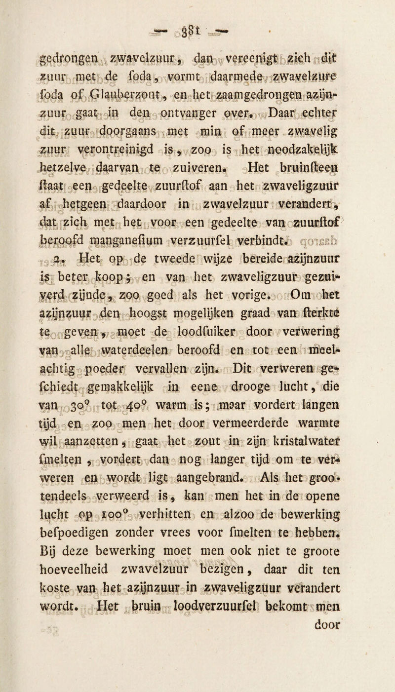 gedrongen zwavelzuur, dan vereenigt zich dit zuur met de foda, vormt daarmede zwavelzure ibda of Glauberzout, en het. zaamgedrongen azijn¬ zuur gaat in den ontvanger over. Daar echter dit, zuur doorgaans met min of meer zwavelig zuur verontreinigd is, zoo is het noodzakelijk hetzelve daarvan te zuiveren* Het bruinfteen flaat een gedeelte zuurftof aan het zwaveligzuur af hetgeen daardoor in zwavelzuur verandert, dat zich met het voor een gedeelte van zuurftof beroofd manganefium verzuurfel verbindt, qomb 2. Het op de tweede wijze bereide azijnzuur is beter koop; en van het zwaveligzuur gezui¬ verd zijnde, zoo goed als het vorige. Öra het azijnzuur den hoogst mogelijken graad van fterkte te geven, moet de loodfuiker door verwering van alle waterdeelen beroofd en tot een me el¬ achtig poeder vervallen zijn. Dit verweren ge* fchiedt gemakkelijk in eene drooge lucht, die van 300 tot 40° warm is; maar vordert langen tijd en zoo men het door vermeerderde warmte wil aanzetten, gaat het zout in zijn kristalwater fmelten , vordert dan nog langer tijd om te ver¬ weren en wordt ligt aangebrand. Als het groo* tendeels verweerd is, kan men het in de opene lucht op ioo° verhitten en alzoo de bewerking befpoedigen zonder vrees voor fmelten te hebben. Bij deze bewerking moet men ook niet te groote .vv* - 1: 'X hoeveelheid zwavelzuur bezigen, daar dit ten koste van het azijnzuur in zwaveligzuur verandert wordt. Het bruin loodverzuurfel bekomt men door