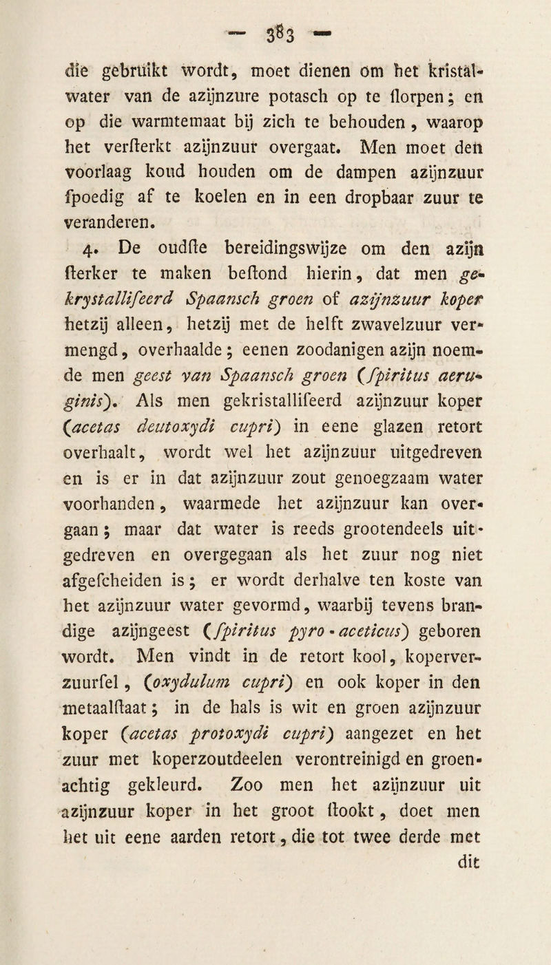 4 die gebruikt wordt, moet dienen om bet kristal¬ water van de azijnzure potasch op te dorpen; en op die warmtemaat bij zich te behouden , waarop het verfterkt azijnzuur overgaat. Men moet den voorlaag koud houden om de dampen azijnzuur fpoedig af te koelen en in een dropbaar zuur te veranderen. 4. De oudhe bereidingswijze om den azijn fterker te maken beftond hierin, dat men ge- krystallifeerd Spaansch groen of azijnzuur koper hetzij alleen, hetzij met de helft zwavelzuur ver¬ mengd , overhaalde ; eenen zoodanigen azijn noem¬ de men geest van Spaansch groen (fpiritus aeru* ginis). Als men gekristallifeerd azijnzuur koper ('acetas deutoxydi cuprl) in eene glazen retort overhaalt, wordt wel het azijnzuur uitgedreven en is er in dat azijnzuur zout genoegzaam water voorhanden, waarmede het azijnzuur kan over¬ gaan; maar dat water is reeds grootendeels uit¬ gedreven en overgegaan als het zuur nog niet afgefcheiden is; er wordt derhalve ten koste van het azijnzuur water gevormd, waarbij tevens bran- dige azijngeest (fpiritus pyro • acetlcus') geboren wordt. Men vindt in de retort kool, koperver- zuurfel, (pxydulum cupri') en ook koper in den metaalhaar; in de hals is wit en groen azijnzuur koper (,acetas protoxydi cupri) aangezet en het zuur met koperzoutdeelen verontreinigd en groen- achtig gekleurd. Zoo men het azijnzuur uit azijnzuur koper in het groot hookt, doet men het uit eene aarden retort, die tot twee derde met dit
