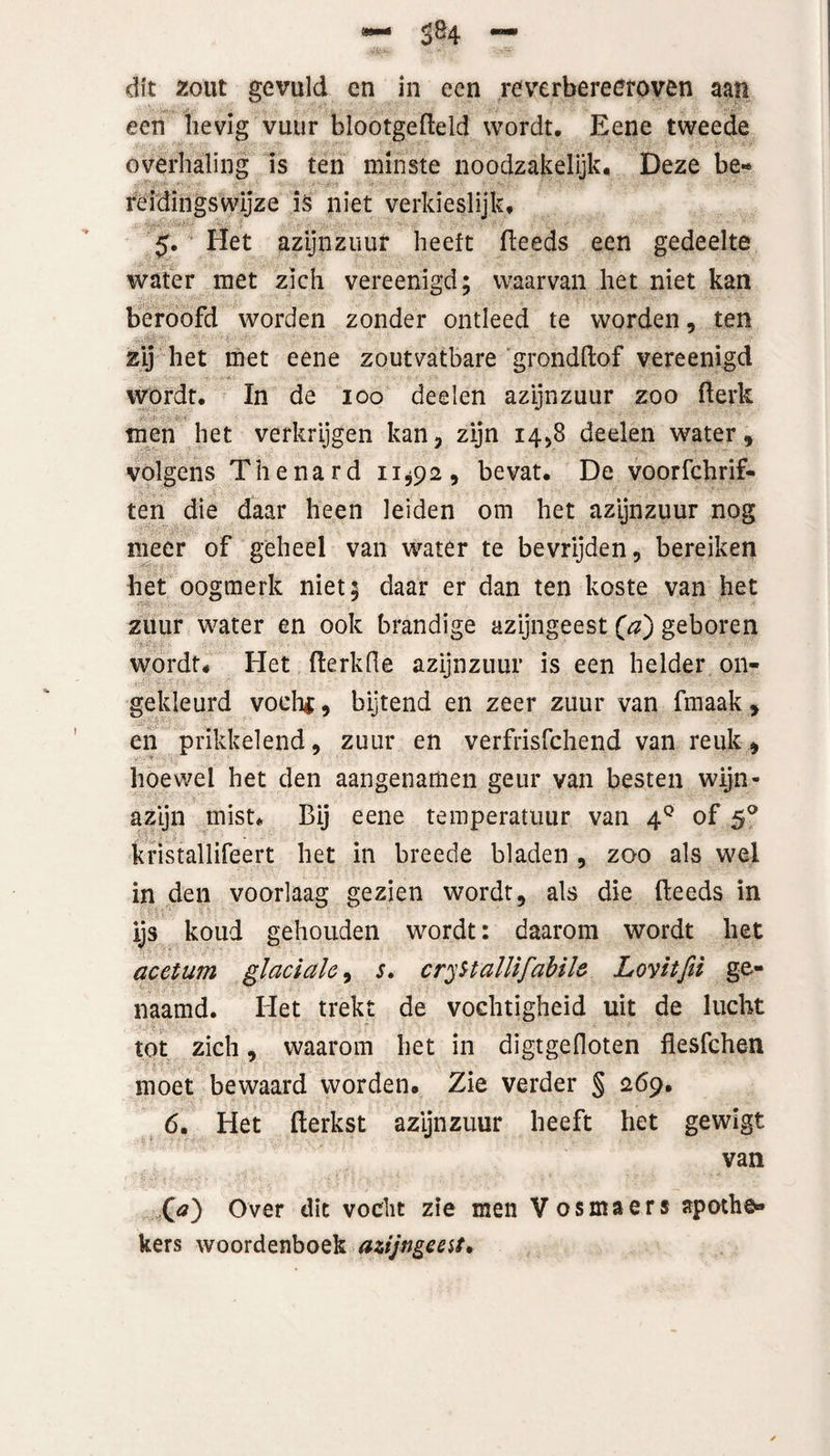 3*4 — dit zout gevuld en in een reverbereetoven aan een hevig vuur blootgefteld wordt. Eene tweede overhaling is ten minste noodzakelijk. Deze be¬ reidingswijze is niet verkieslijk, 5. Het azijnzuur heeft (leeds een gedeelte water met zich vereenigd; waarvan het niet kan beroofd worden zonder ontleed te worden, ten zij het met eene zoutvatbare grondftof vereenigd wórdt. In de 100 deelen azijnzuur zoo (lerk men het verkrijgen kan, zijn 14,8 deelen water, ■ volgens Thenard 11*92, bevat. De voorschrif¬ ten die daar heen leiden om het azijnzuur nog meer of geheel van water te bevrijden, bereiken het oogmerk niet; daar er dan ten koste van het zuur water en ook brandige azijngeest (a) geboren wordt. Het (lerkfle azijnzuur is een helder on¬ gekleurd voclii, bijtend en zeer zuur van fmaak , en prikkelend, zuur en verfrisfchend van reuk, hoewel het den aangenamen geur van besten wijn¬ azijn mist. Bij eene temperatuur van 40 of 50 kristallifeert het in breede bladen , zoo als wel in den voorlaag gezien wordt, als die (leeds in ijs koud gehouden wordt: daarom wordt het acetum glaciale, s. cryHallifabile Lovitfii ge¬ naamd. Het trekt de vochtigheid uit de lucht tot zich, waarom het in digtgedoten flesfche-n moet bewaard worden. Zie verder § 269, 6. Het (lerkst azijnzuur heeft het gewigt van O) Over dit vocht zie men Vosmaers apothe» kers woordenboek azijngeest*